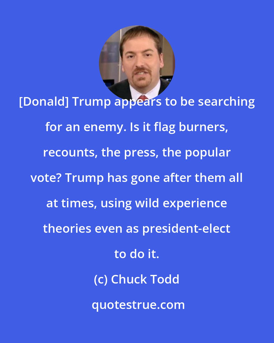 Chuck Todd: [Donald] Trump appears to be searching for an enemy. Is it flag burners, recounts, the press, the popular vote? Trump has gone after them all at times, using wild experience theories even as president-elect to do it.