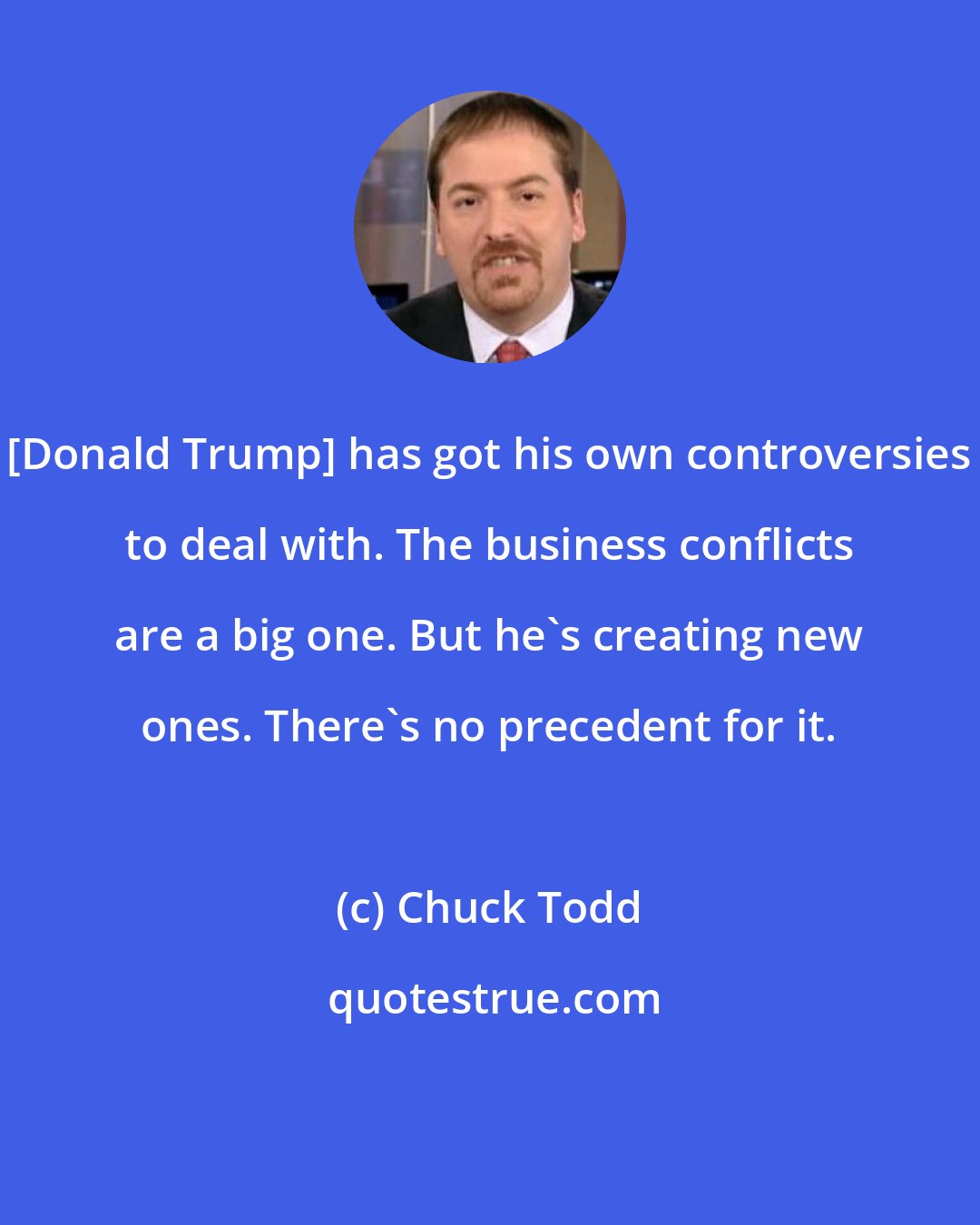 Chuck Todd: [Donald Trump] has got his own controversies to deal with. The business conflicts are a big one. But he`s creating new ones. There`s no precedent for it.