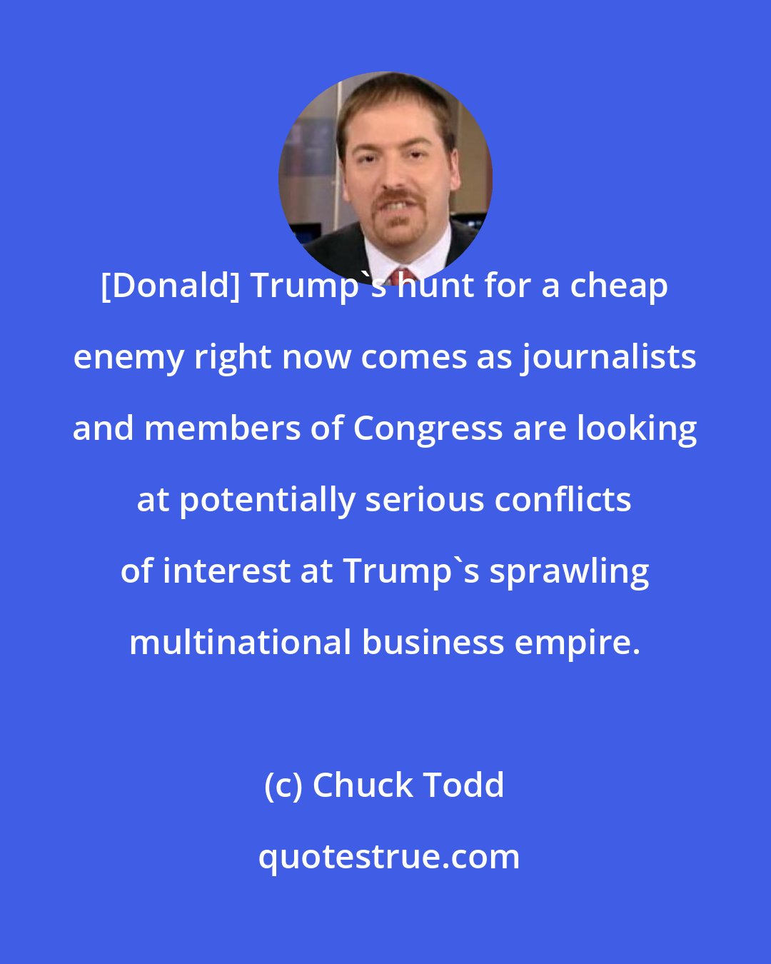 Chuck Todd: [Donald] Trump`s hunt for a cheap enemy right now comes as journalists and members of Congress are looking at potentially serious conflicts of interest at Trump`s sprawling multinational business empire.