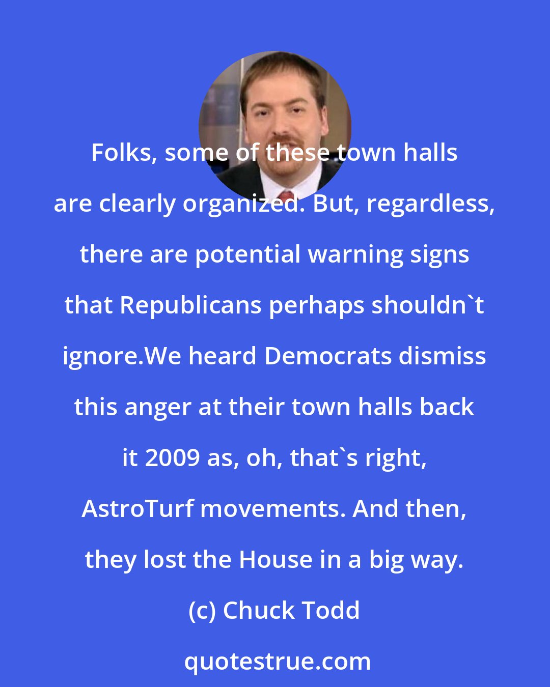 Chuck Todd: Folks, some of these town halls are clearly organized. But, regardless, there are potential warning signs that Republicans perhaps shouldn`t ignore.We heard Democrats dismiss this anger at their town halls back it 2009 as, oh, that`s right, AstroTurf movements. And then, they lost the House in a big way.