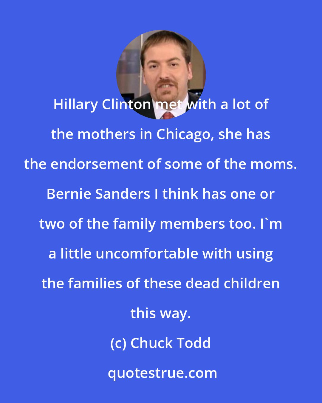 Chuck Todd: Hillary Clinton met with a lot of the mothers in Chicago, she has the endorsement of some of the moms. Bernie Sanders I think has one or two of the family members too. I'm a little uncomfortable with using the families of these dead children this way.