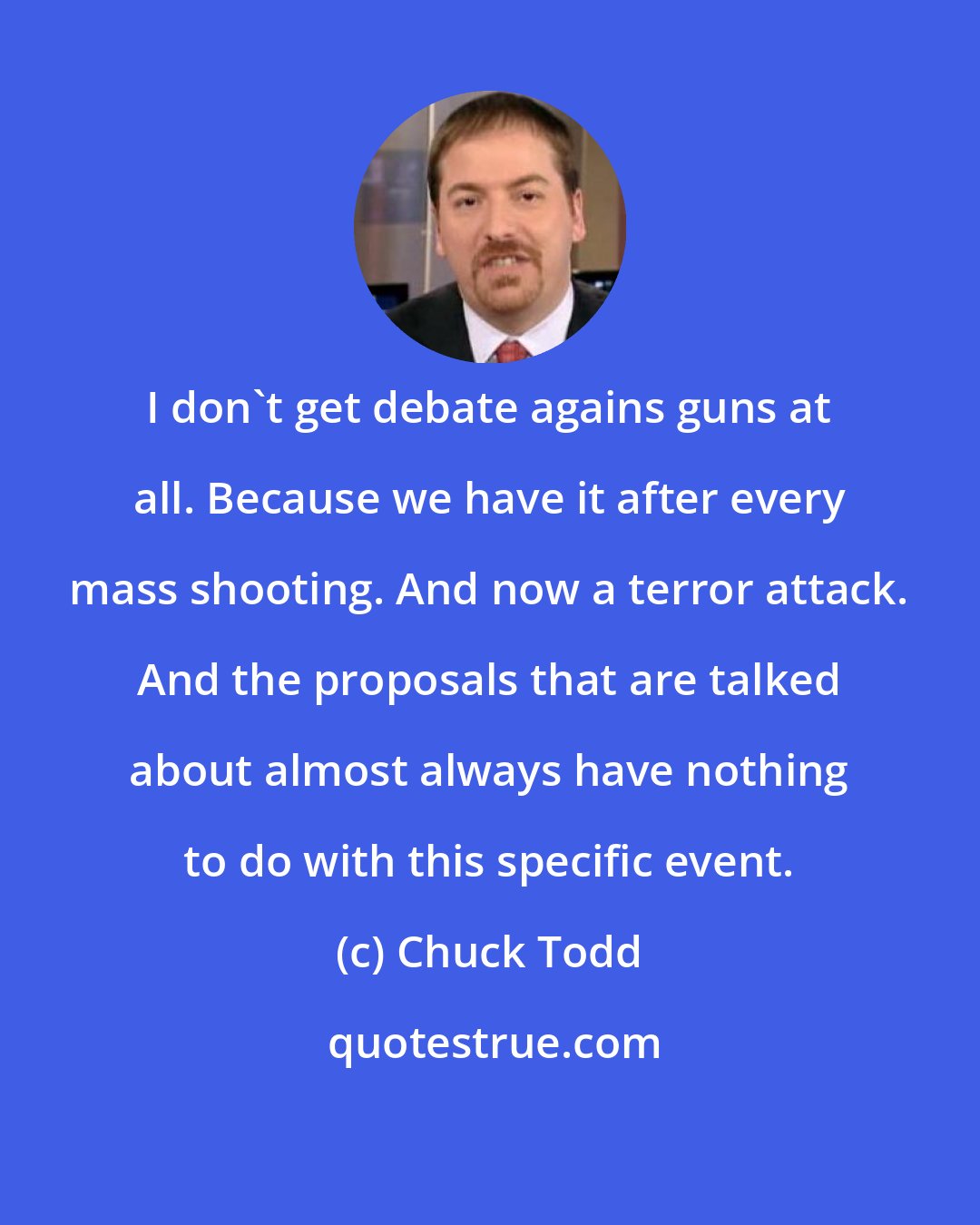 Chuck Todd: I don't get debate agains guns at all. Because we have it after every mass shooting. And now a terror attack. And the proposals that are talked about almost always have nothing to do with this specific event.