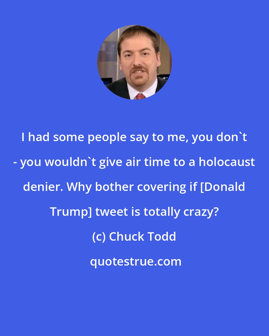 Chuck Todd: I had some people say to me, you don`t - you wouldn`t give air time to a holocaust denier. Why bother covering if [Donald Trump] tweet is totally crazy?