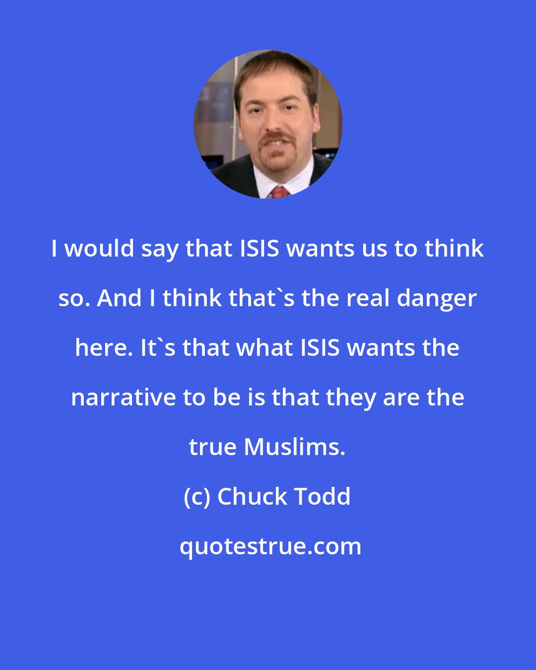 Chuck Todd: I would say that ISIS wants us to think so. And I think that's the real danger here. It's that what ISIS wants the narrative to be is that they are the true Muslims.