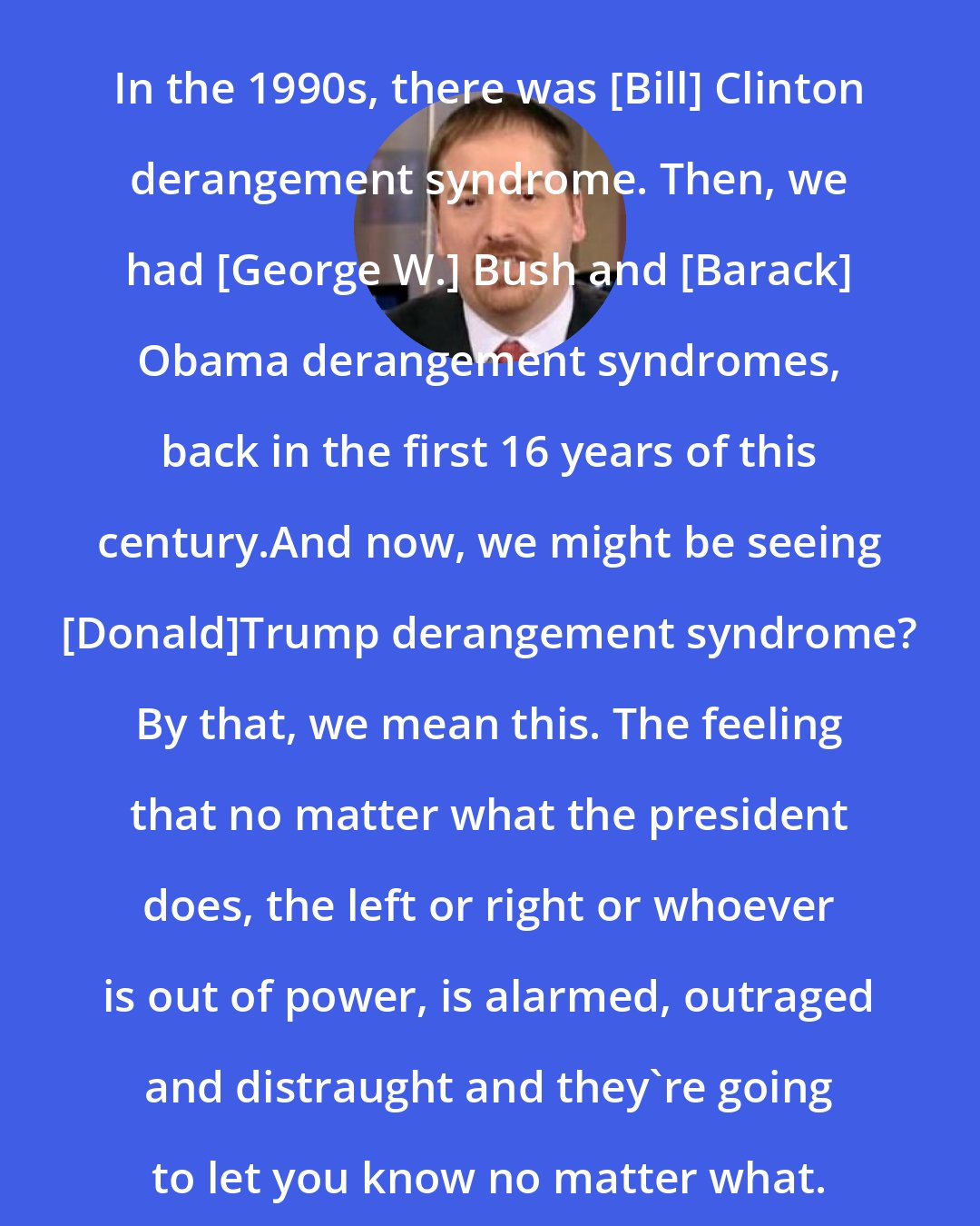 Chuck Todd: In the 1990s, there was [Bill] Clinton derangement syndrome. Then, we had [George W.] Bush and [Barack] Obama derangement syndromes, back in the first 16 years of this century.And now, we might be seeing [Donald]Trump derangement syndrome? By that, we mean this. The feeling that no matter what the president does, the left or right or whoever is out of power, is alarmed, outraged and distraught and they`re going to let you know no matter what.