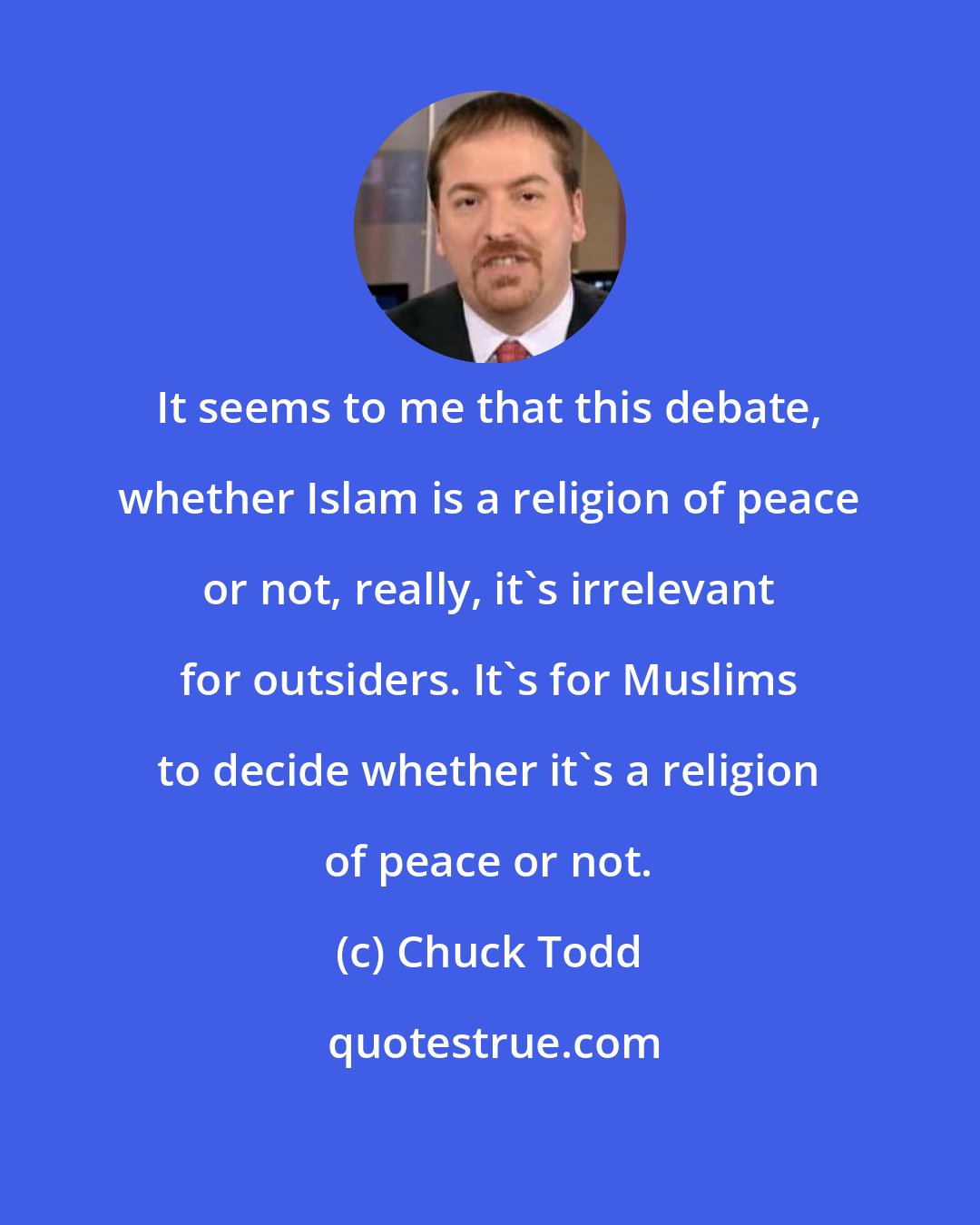 Chuck Todd: It seems to me that this debate, whether Islam is a religion of peace or not, really, it's irrelevant for outsiders. It's for Muslims to decide whether it's a religion of peace or not.