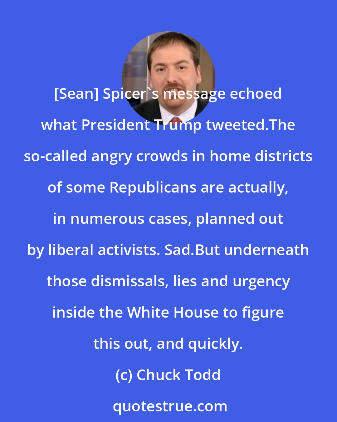 Chuck Todd: [Sean] Spicer`s message echoed what President Trump tweeted.The so-called angry crowds in home districts of some Republicans are actually, in numerous cases, planned out by liberal activists. Sad.But underneath those dismissals, lies and urgency inside the White House to figure this out, and quickly.