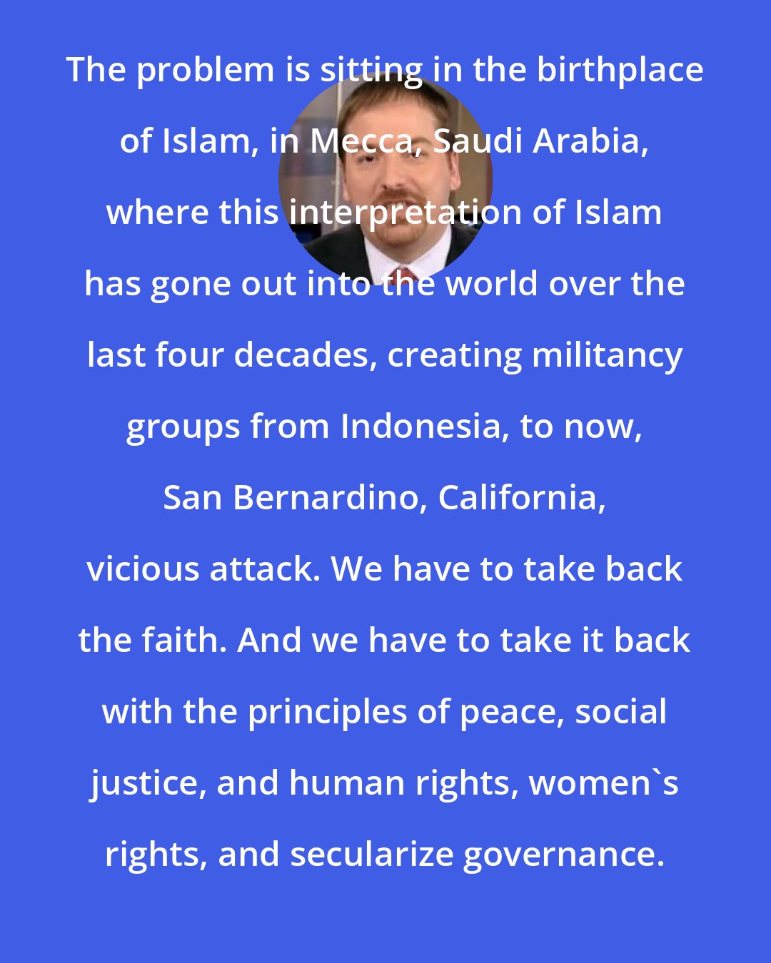 Chuck Todd: The problem is sitting in the birthplace of Islam, in Mecca, Saudi Arabia, where this interpretation of Islam has gone out into the world over the last four decades, creating militancy groups from Indonesia, to now, San Bernardino, California, vicious attack. We have to take back the faith. And we have to take it back with the principles of peace, social justice, and human rights, women's rights, and secularize governance.
