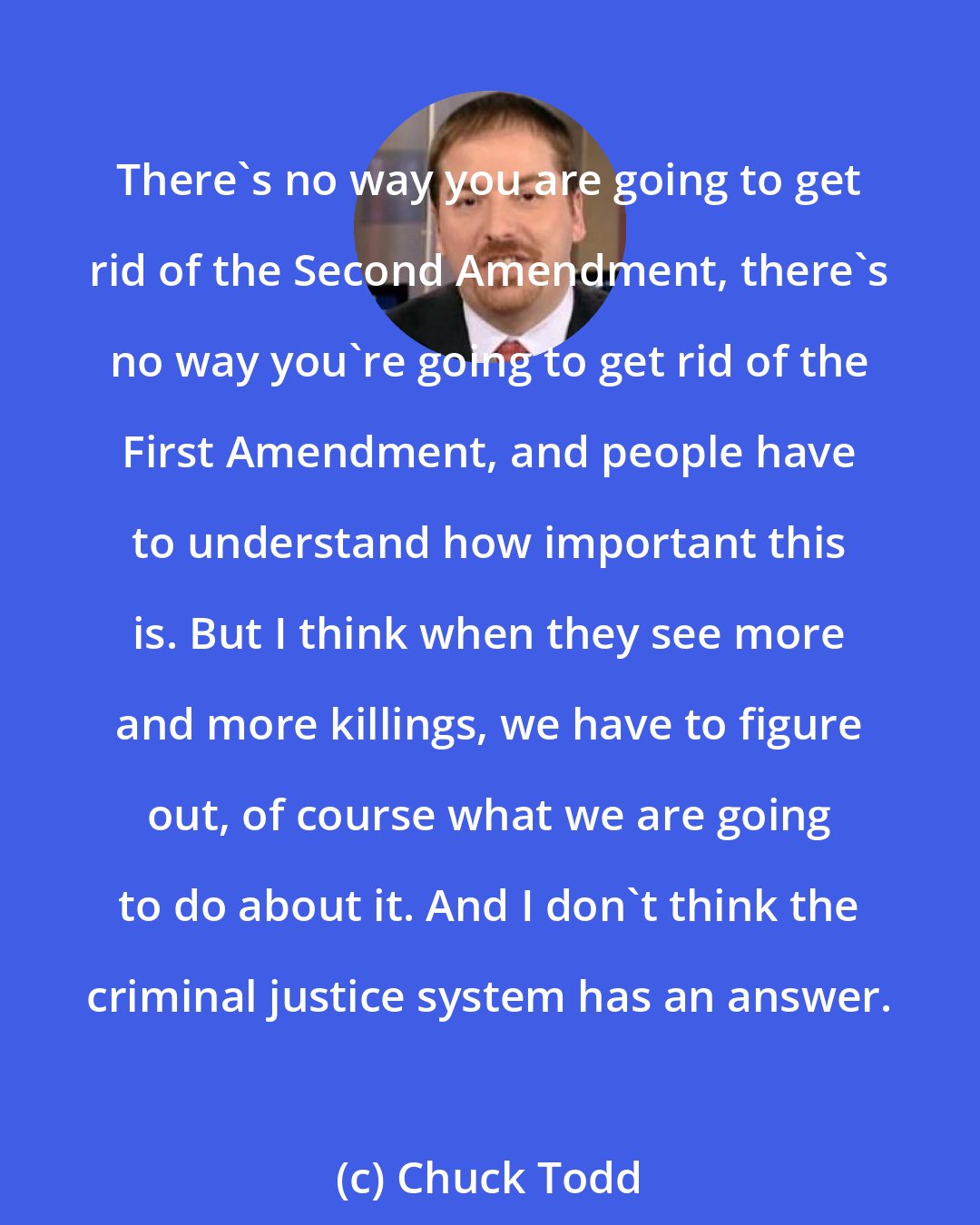 Chuck Todd: There's no way you are going to get rid of the Second Amendment, there's no way you're going to get rid of the First Amendment, and people have to understand how important this is. But I think when they see more and more killings, we have to figure out, of course what we are going to do about it. And I don't think the criminal justice system has an answer.