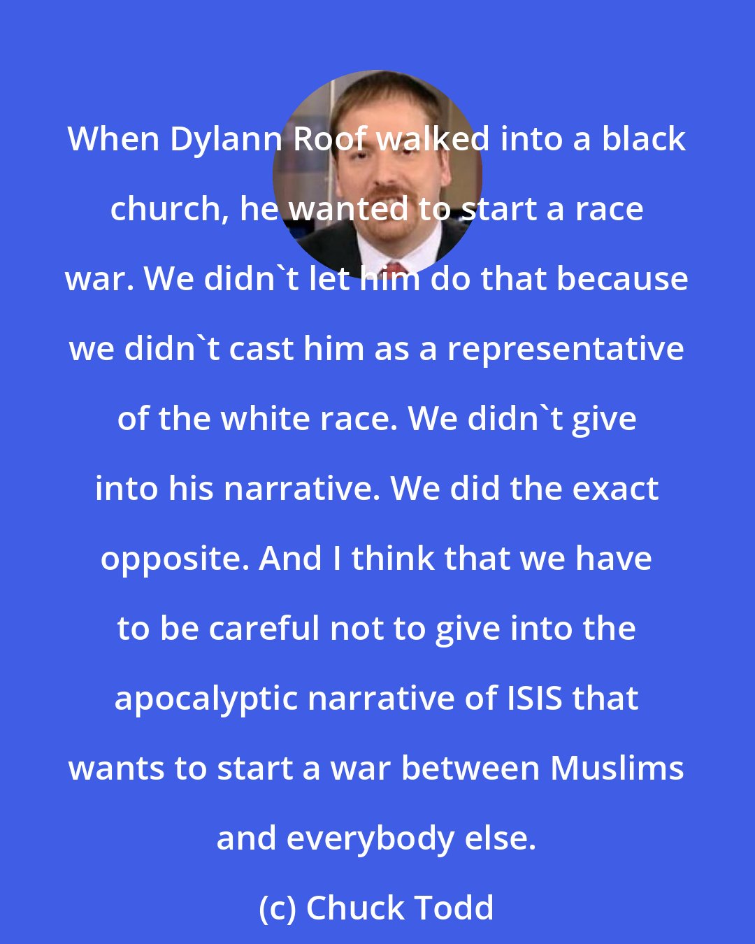 Chuck Todd: When Dylann Roof walked into a black church, he wanted to start a race war. We didn't let him do that because we didn't cast him as a representative of the white race. We didn't give into his narrative. We did the exact opposite. And I think that we have to be careful not to give into the apocalyptic narrative of ISIS that wants to start a war between Muslims and everybody else.