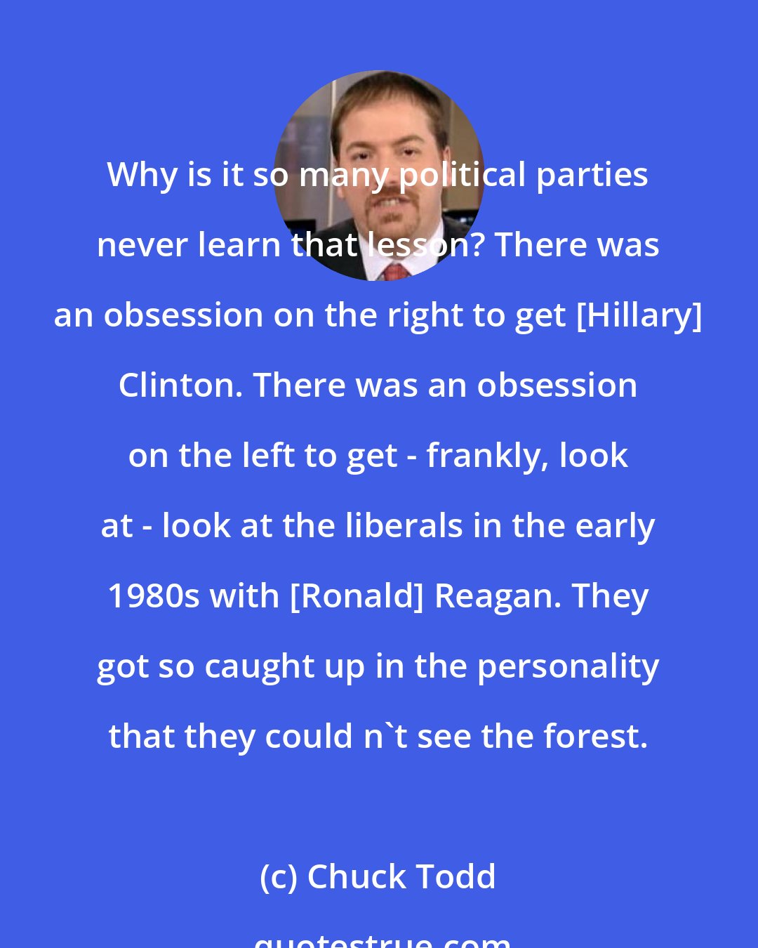Chuck Todd: Why is it so many political parties never learn that lesson? There was an obsession on the right to get [Hillary] Clinton. There was an obsession on the left to get - frankly, look at - look at the liberals in the early 1980s with [Ronald] Reagan. They got so caught up in the personality that they could n`t see the forest.