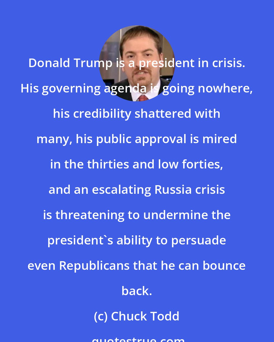 Chuck Todd: Donald Trump is a president in crisis. His governing agenda is going nowhere, his credibility shattered with many, his public approval is mired in the thirties and low forties, and an escalating Russia crisis is threatening to undermine the president's ability to persuade even Republicans that he can bounce back.