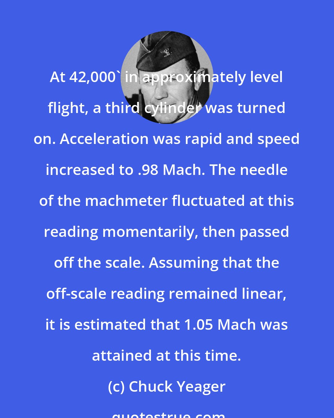 Chuck Yeager: At 42,000' in approximately level flight, a third cylinder was turned on. Acceleration was rapid and speed increased to .98 Mach. The needle of the machmeter fluctuated at this reading momentarily, then passed off the scale. Assuming that the off-scale reading remained linear, it is estimated that 1.05 Mach was attained at this time.