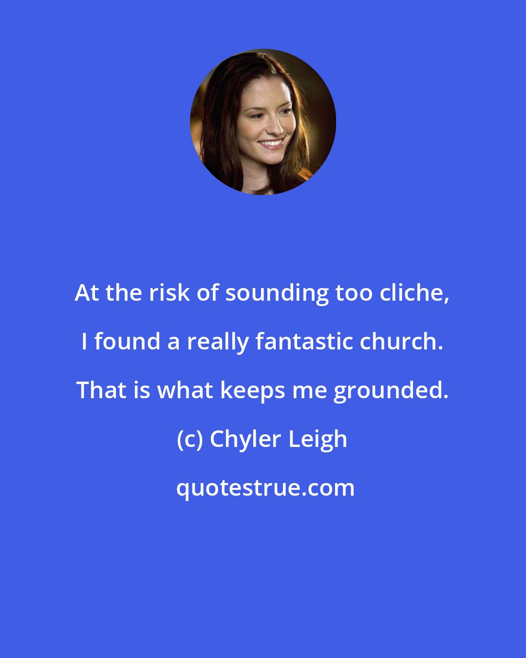 Chyler Leigh: At the risk of sounding too cliche, I found a really fantastic church. That is what keeps me grounded.
