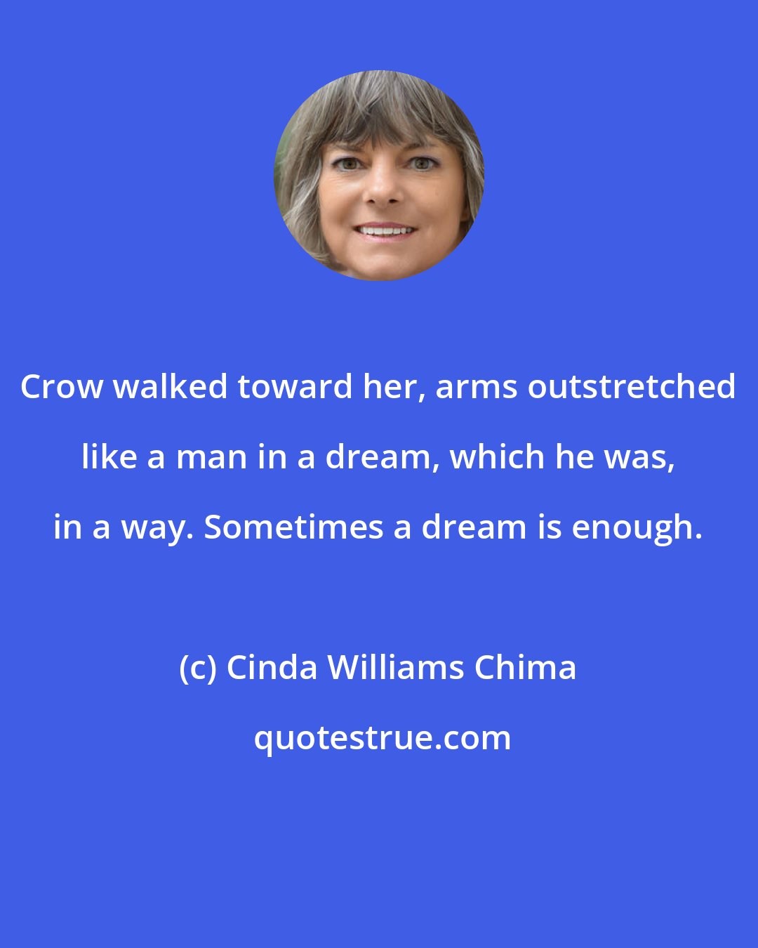 Cinda Williams Chima: Crow walked toward her, arms outstretched like a man in a dream, which he was, in a way. Sometimes a dream is enough.