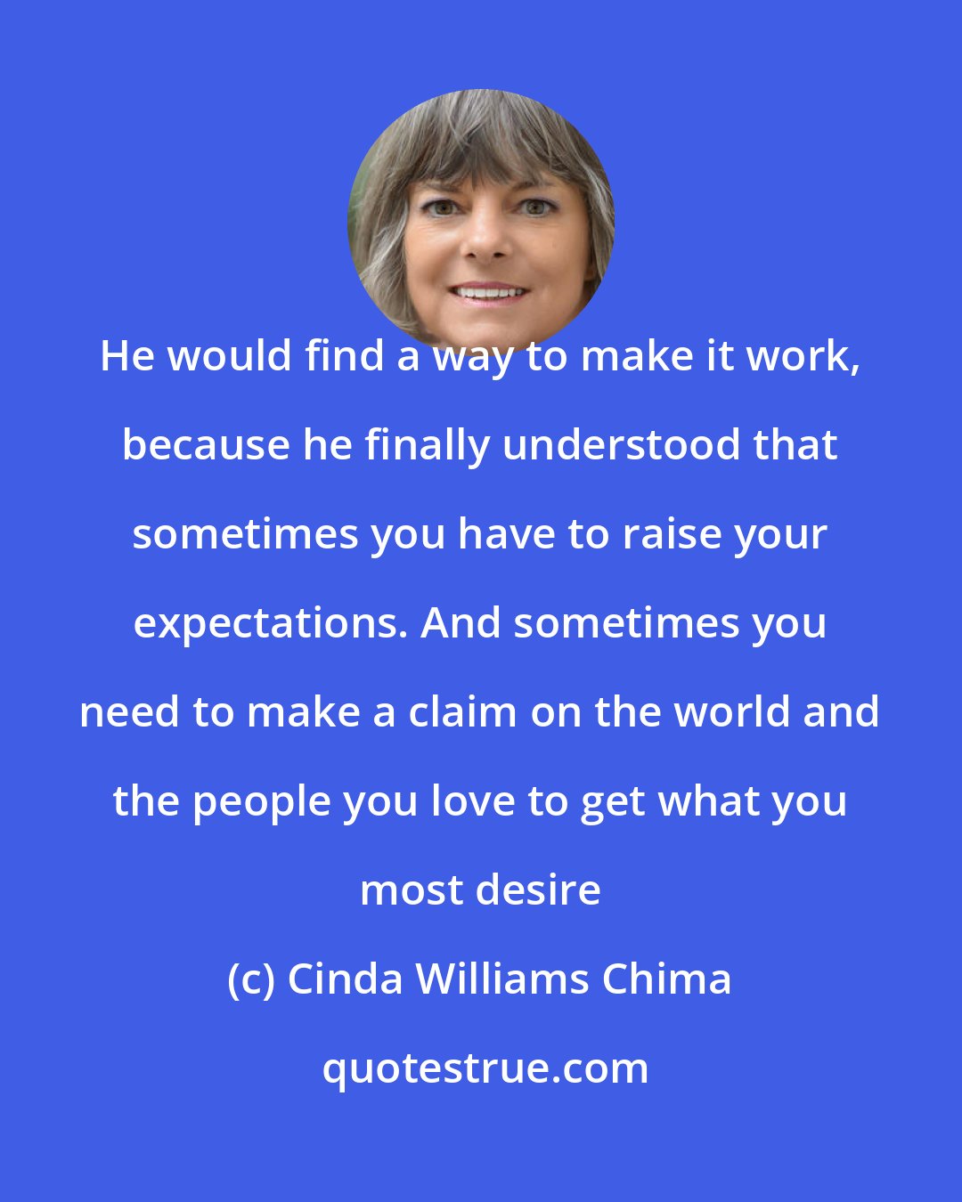 Cinda Williams Chima: He would find a way to make it work, because he finally understood that sometimes you have to raise your expectations. And sometimes you need to make a claim on the world and the people you love to get what you most desire