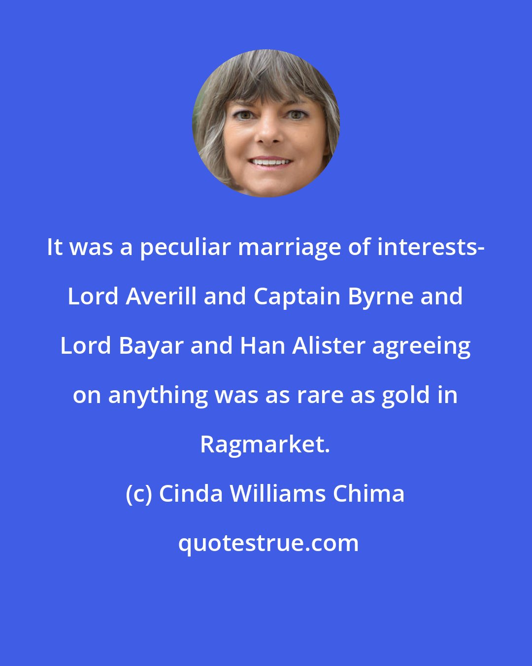 Cinda Williams Chima: It was a peculiar marriage of interests- Lord Averill and Captain Byrne and Lord Bayar and Han Alister agreeing on anything was as rare as gold in Ragmarket.