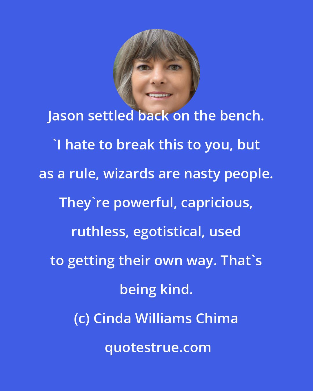 Cinda Williams Chima: Jason settled back on the bench. 'I hate to break this to you, but as a rule, wizards are nasty people. They're powerful, capricious, ruthless, egotistical, used to getting their own way. That's being kind.