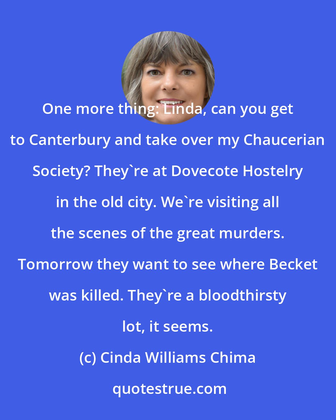 Cinda Williams Chima: One more thing: Linda, can you get to Canterbury and take over my Chaucerian Society? They're at Dovecote Hostelry in the old city. We're visiting all the scenes of the great murders. Tomorrow they want to see where Becket was killed. They're a bloodthirsty lot, it seems.