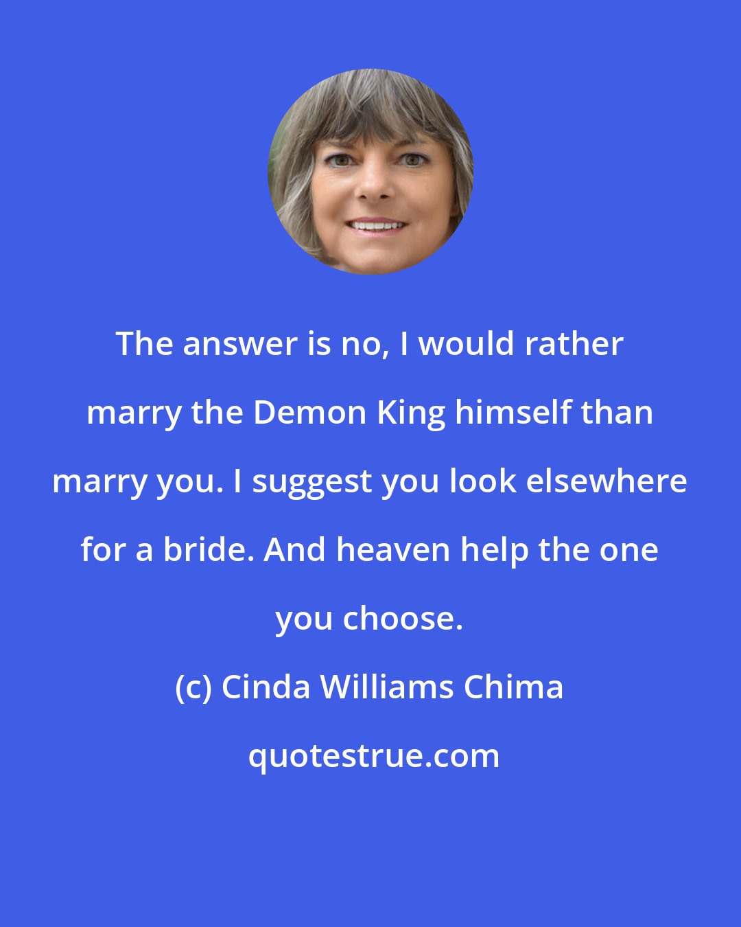 Cinda Williams Chima: The answer is no, I would rather marry the Demon King himself than marry you. I suggest you look elsewhere for a bride. And heaven help the one you choose.