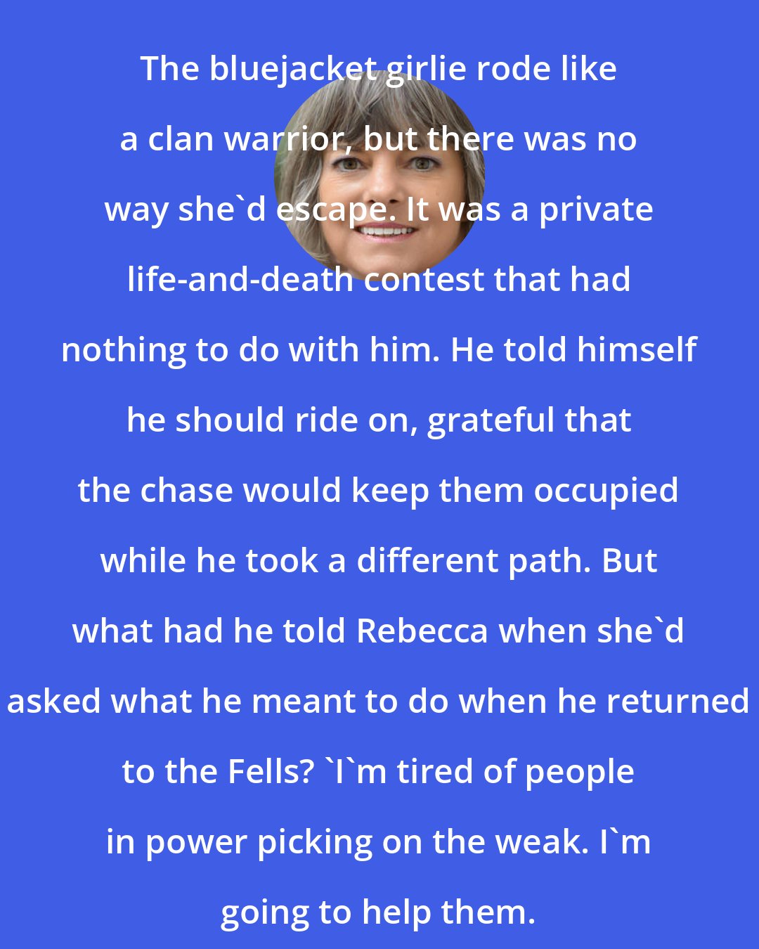 Cinda Williams Chima: The bluejacket girlie rode like a clan warrior, but there was no way she'd escape. It was a private life-and-death contest that had nothing to do with him. He told himself he should ride on, grateful that the chase would keep them occupied while he took a different path. But what had he told Rebecca when she'd asked what he meant to do when he returned to the Fells? 'I'm tired of people in power picking on the weak. I'm going to help them.