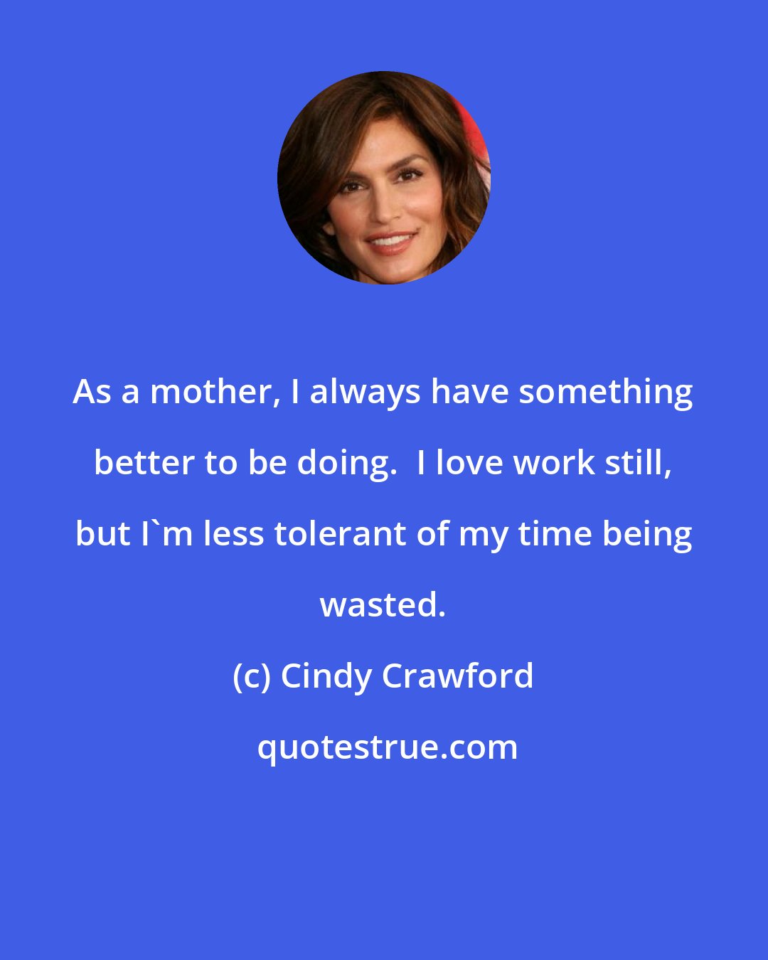 Cindy Crawford: As a mother, I always have something better to be doing.  I love work still, but I'm less tolerant of my time being wasted.