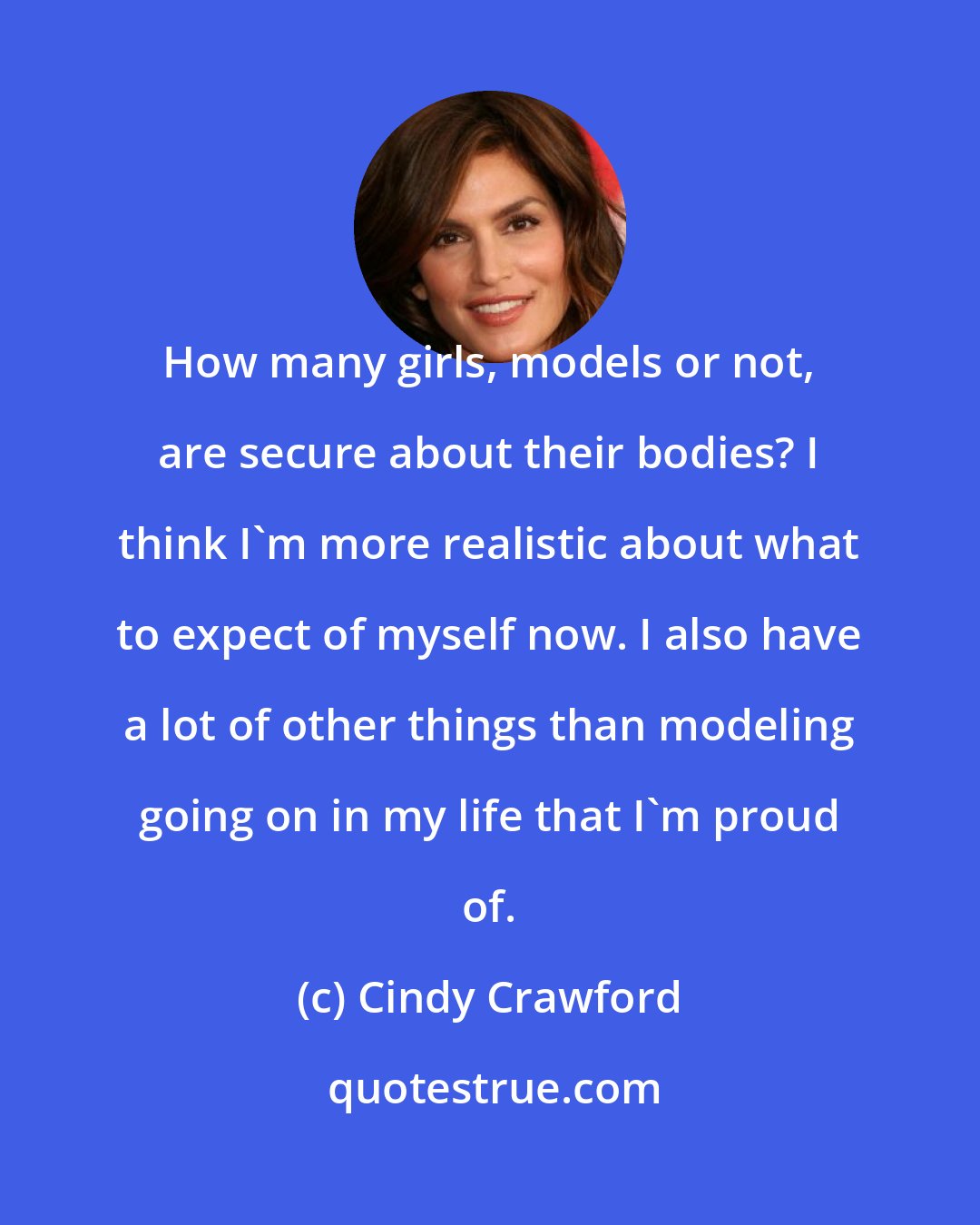 Cindy Crawford: How many girls, models or not, are secure about their bodies? I think I'm more realistic about what to expect of myself now. I also have a lot of other things than modeling going on in my life that I'm proud of.