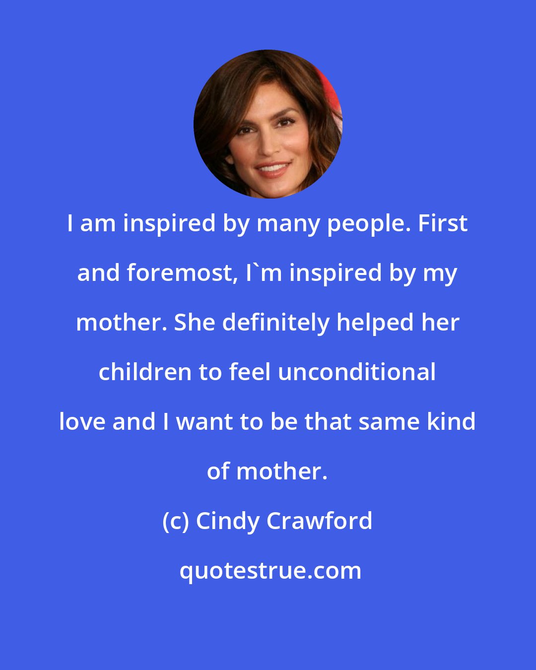 Cindy Crawford: I am inspired by many people. First and foremost, I'm inspired by my mother. She definitely helped her children to feel unconditional love and I want to be that same kind of mother.