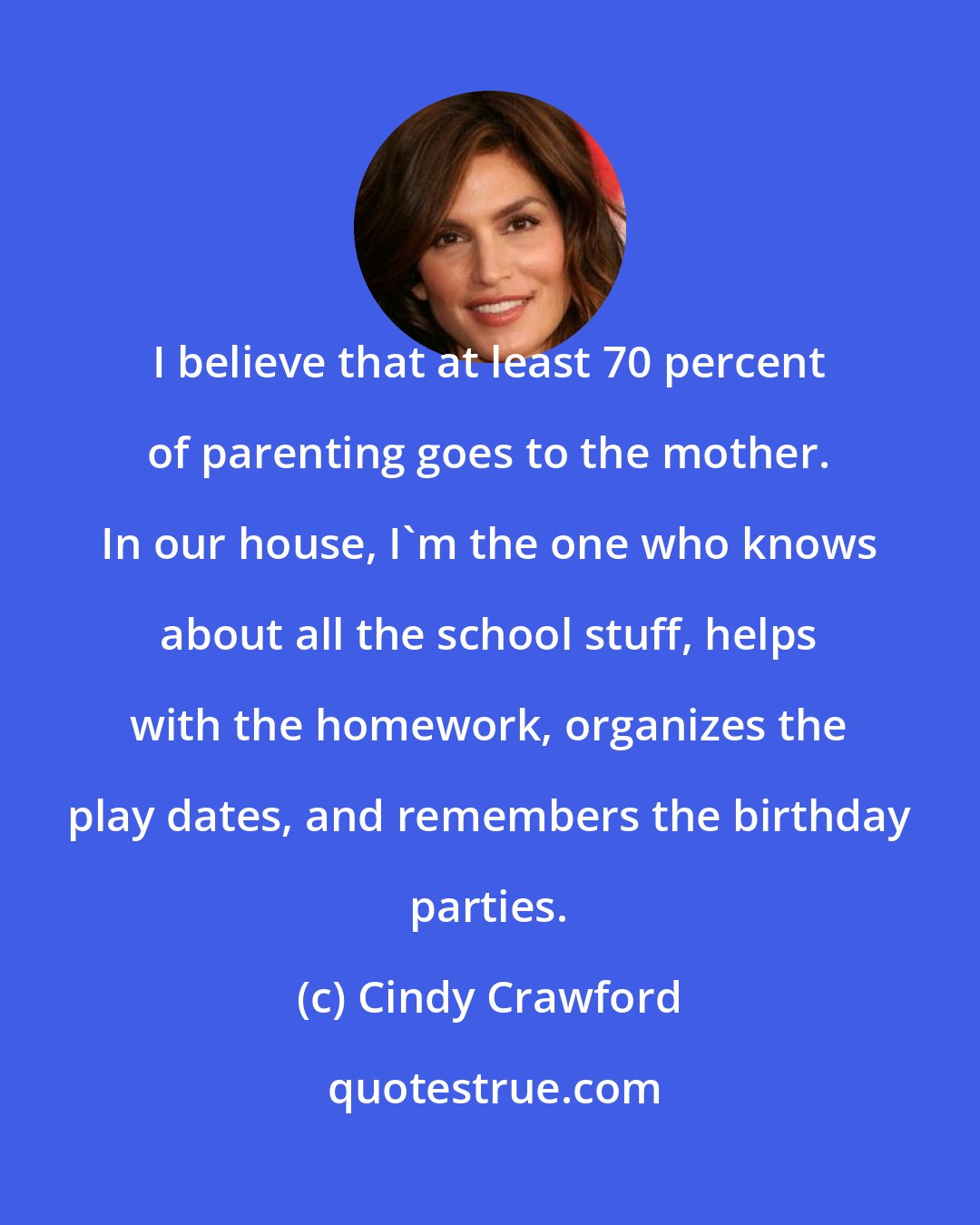 Cindy Crawford: I believe that at least 70 percent of parenting goes to the mother. In our house, I'm the one who knows about all the school stuff, helps with the homework, organizes the play dates, and remembers the birthday parties.