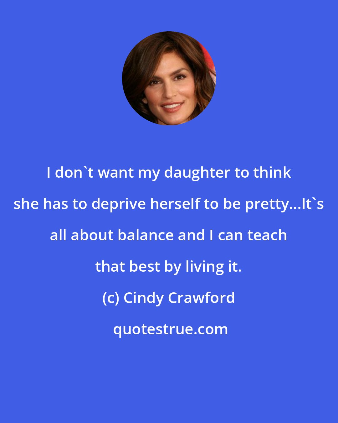 Cindy Crawford: I don't want my daughter to think she has to deprive herself to be pretty...It's all about balance and I can teach that best by living it.