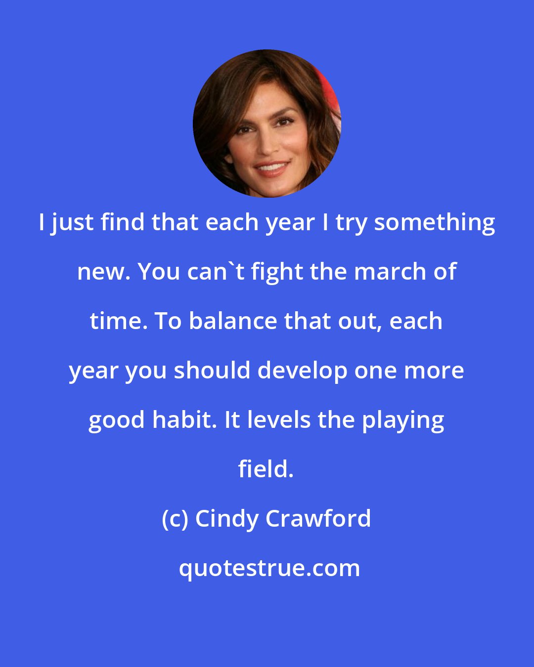 Cindy Crawford: I just find that each year I try something new. You can't fight the march of time. To balance that out, each year you should develop one more good habit. It levels the playing field.