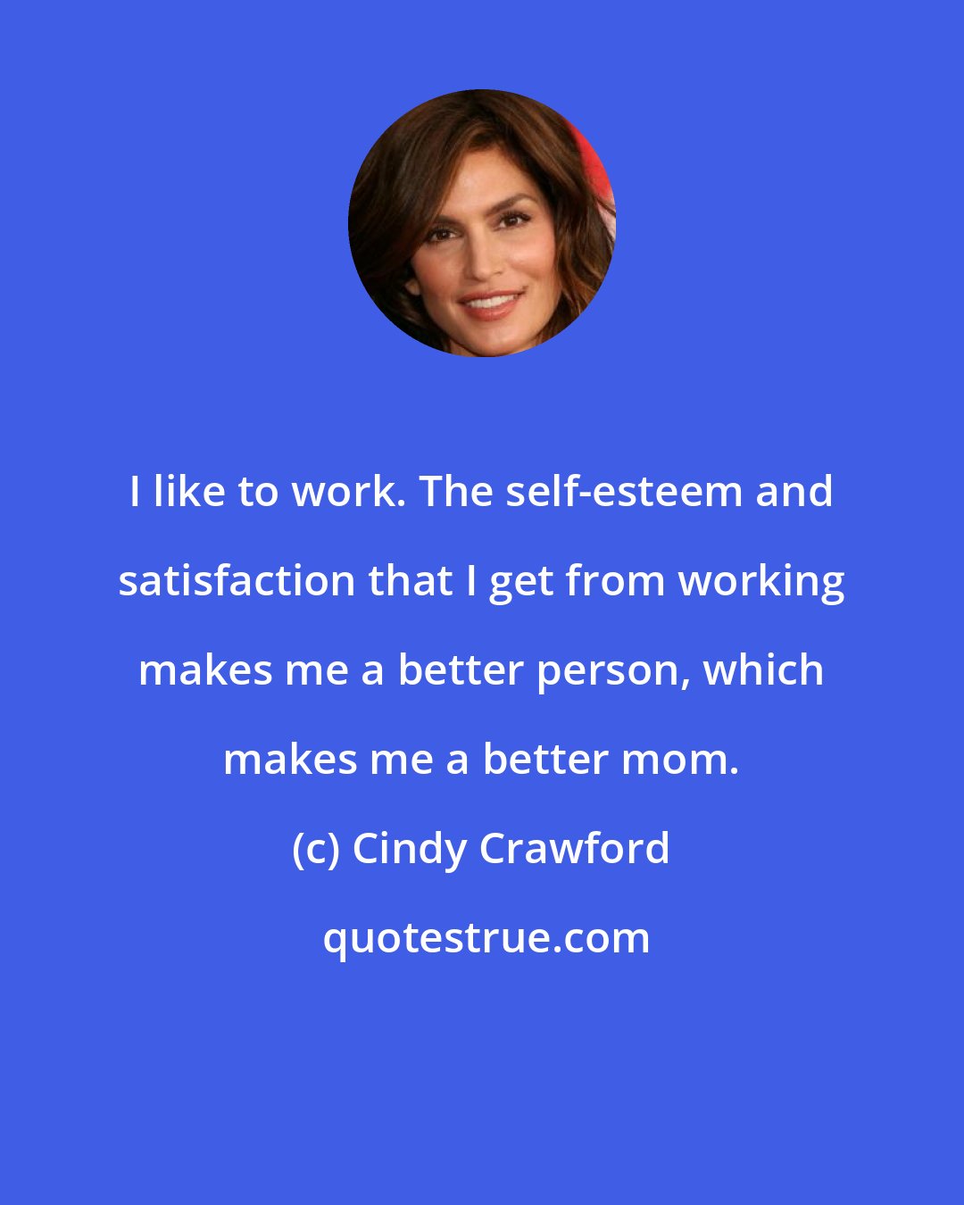 Cindy Crawford: I like to work. The self-esteem and satisfaction that I get from working makes me a better person, which makes me a better mom.