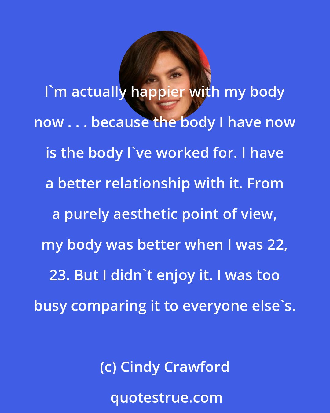 Cindy Crawford: I'm actually happier with my body now . . . because the body I have now is the body I've worked for. I have a better relationship with it. From a purely aesthetic point of view, my body was better when I was 22, 23. But I didn't enjoy it. I was too busy comparing it to everyone else's.