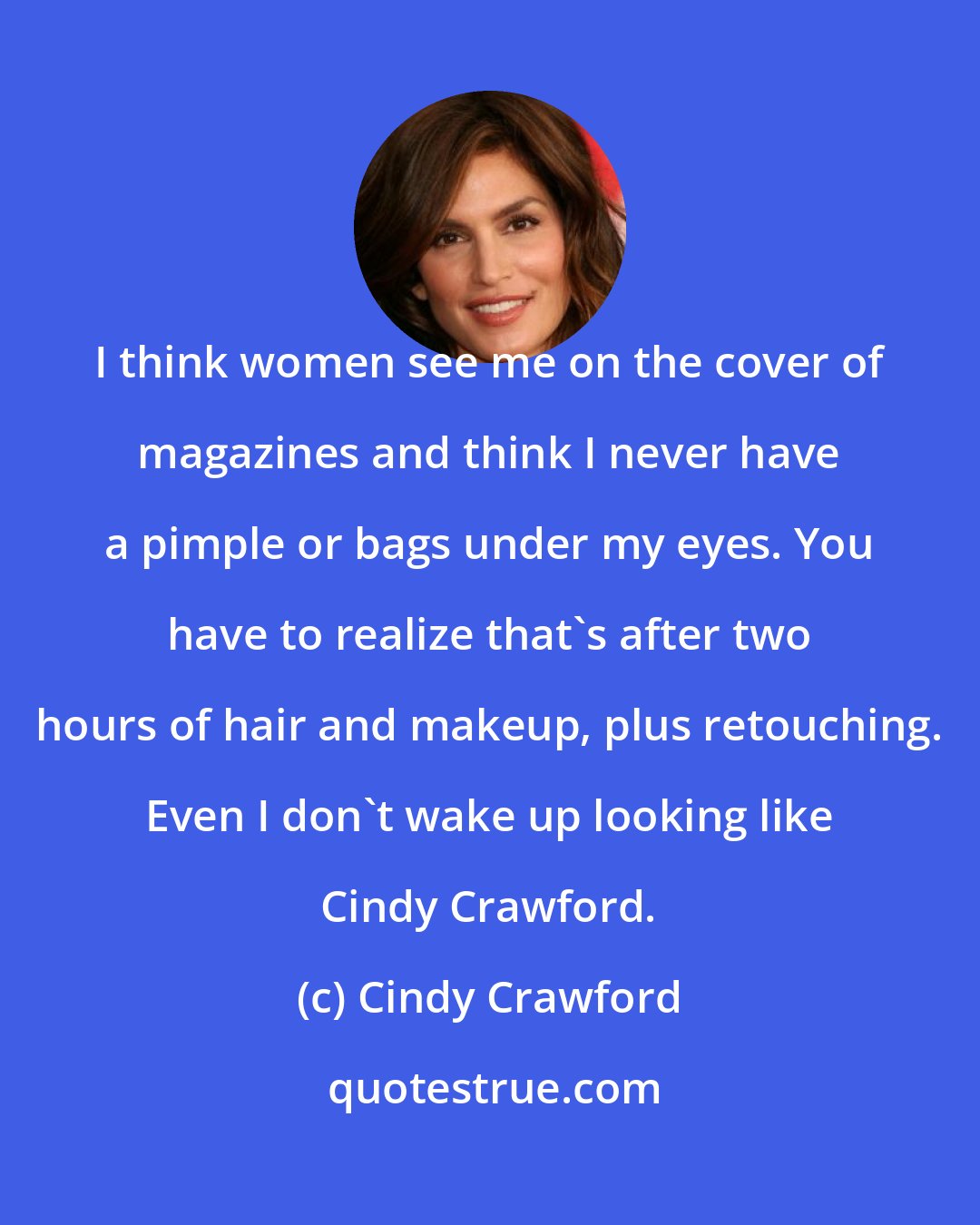 Cindy Crawford: I think women see me on the cover of magazines and think I never have a pimple or bags under my eyes. You have to realize that's after two hours of hair and makeup, plus retouching. Even I don't wake up looking like Cindy Crawford.