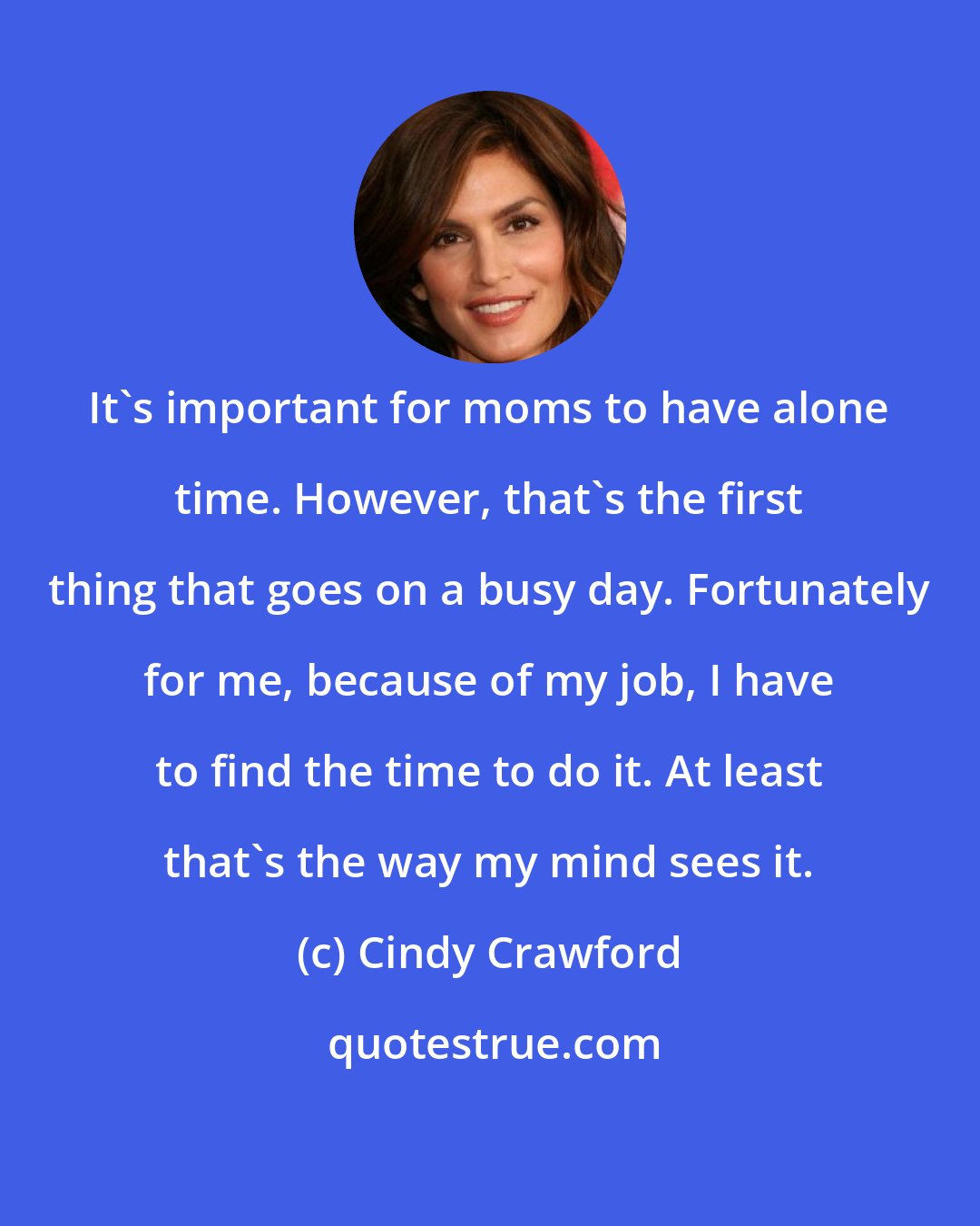 Cindy Crawford: It's important for moms to have alone time. However, that's the first thing that goes on a busy day. Fortunately for me, because of my job, I have to find the time to do it. At least that's the way my mind sees it.