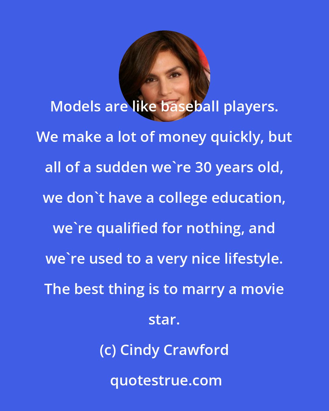 Cindy Crawford: Models are like baseball players. We make a lot of money quickly, but all of a sudden we're 30 years old, we don't have a college education, we're qualified for nothing, and we're used to a very nice lifestyle. The best thing is to marry a movie star.