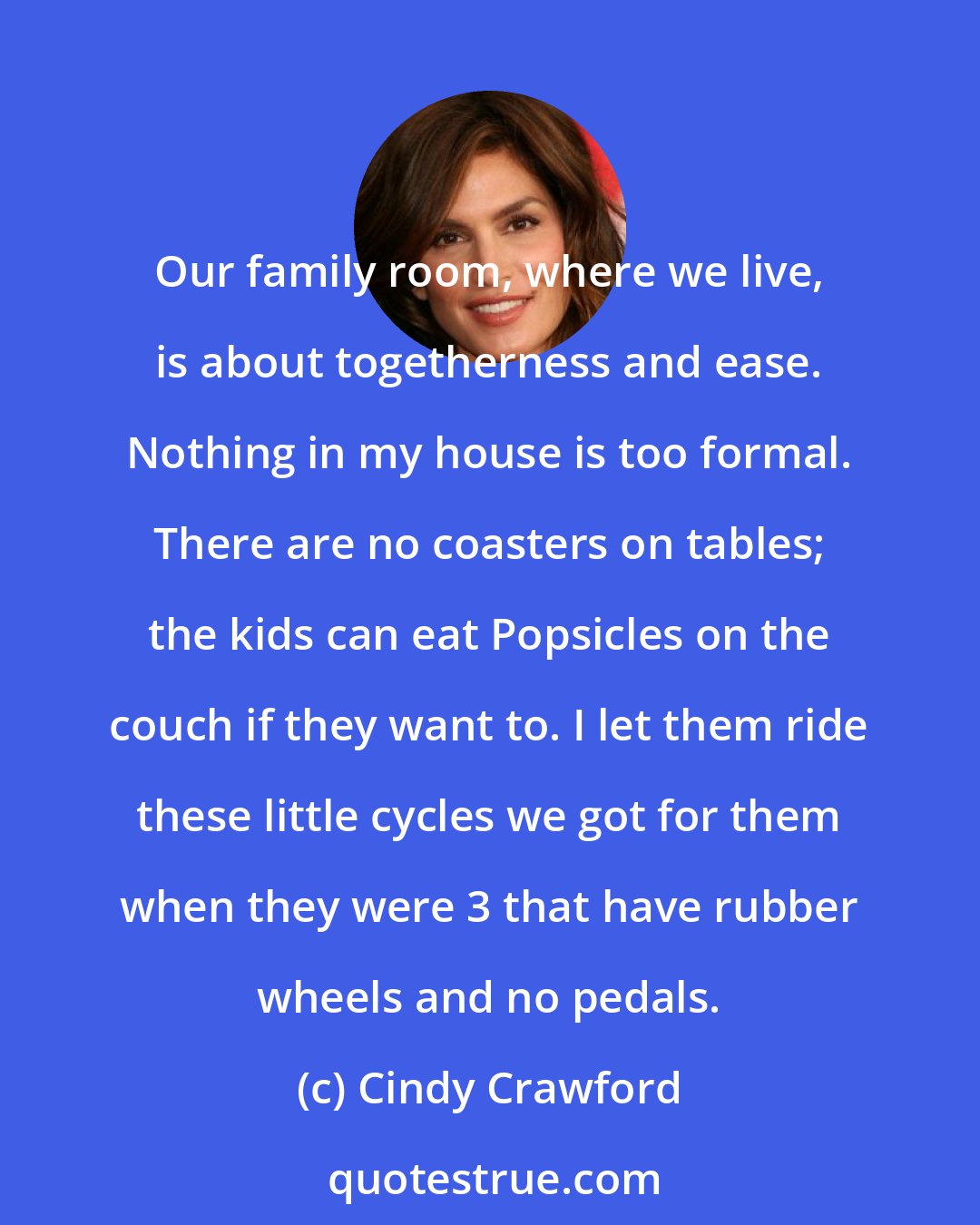 Cindy Crawford: Our family room, where we live, is about togetherness and ease. Nothing in my house is too formal. There are no coasters on tables; the kids can eat Popsicles on the couch if they want to. I let them ride these little cycles we got for them when they were 3 that have rubber wheels and no pedals.