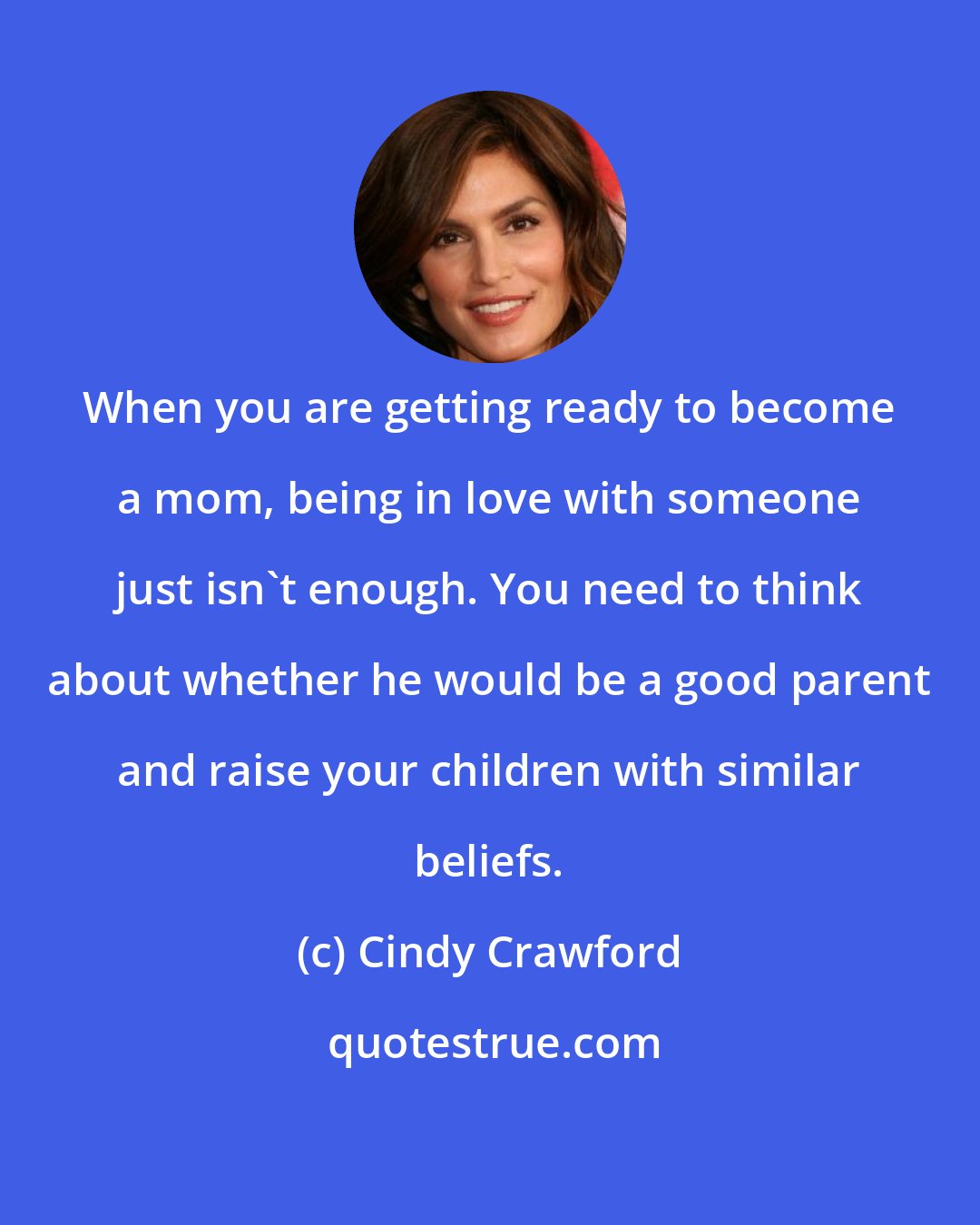 Cindy Crawford: When you are getting ready to become a mom, being in love with someone just isn't enough. You need to think about whether he would be a good parent and raise your children with similar beliefs.