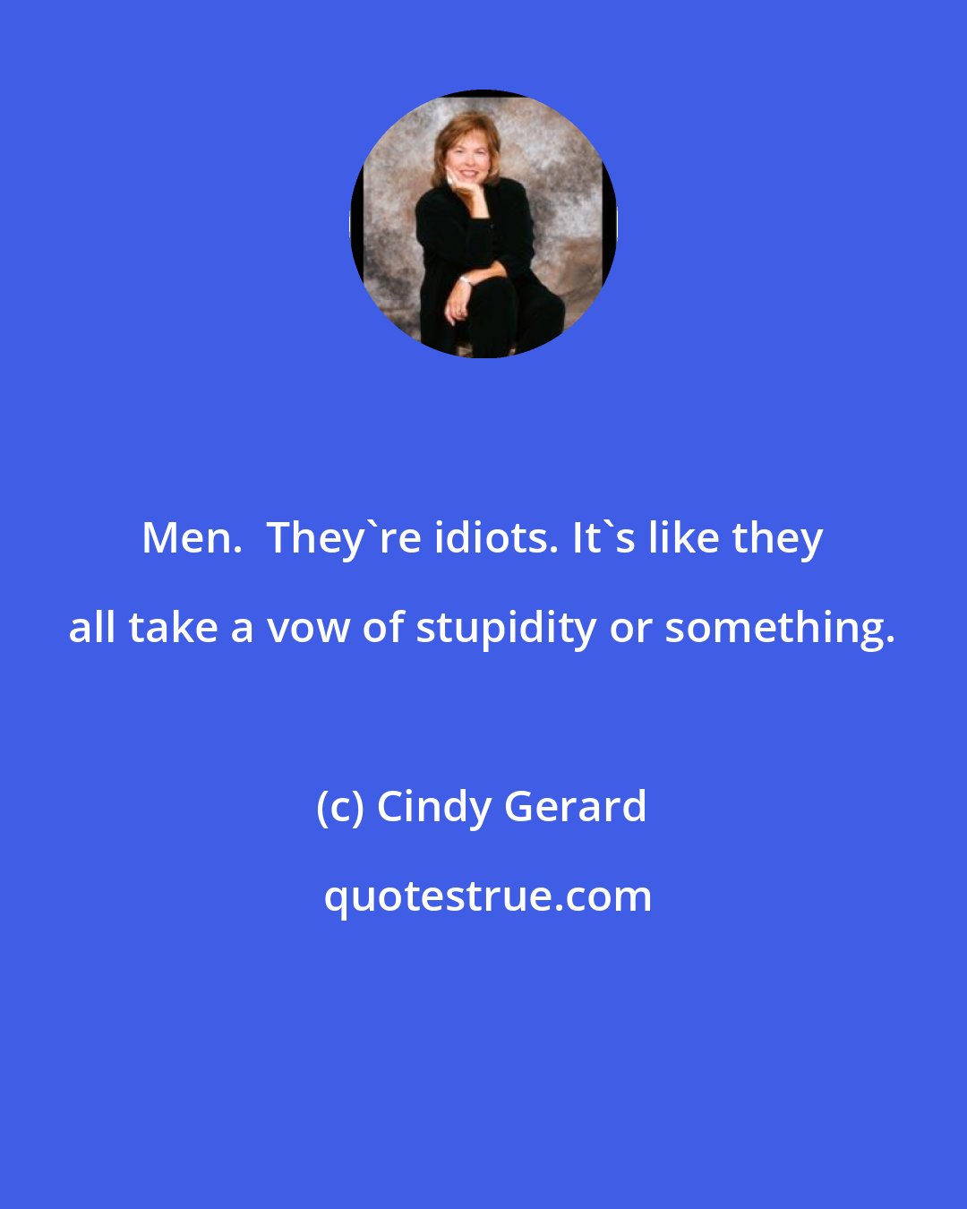 Cindy Gerard: Men.  They're idiots. It's like they all take a vow of stupidity or something.