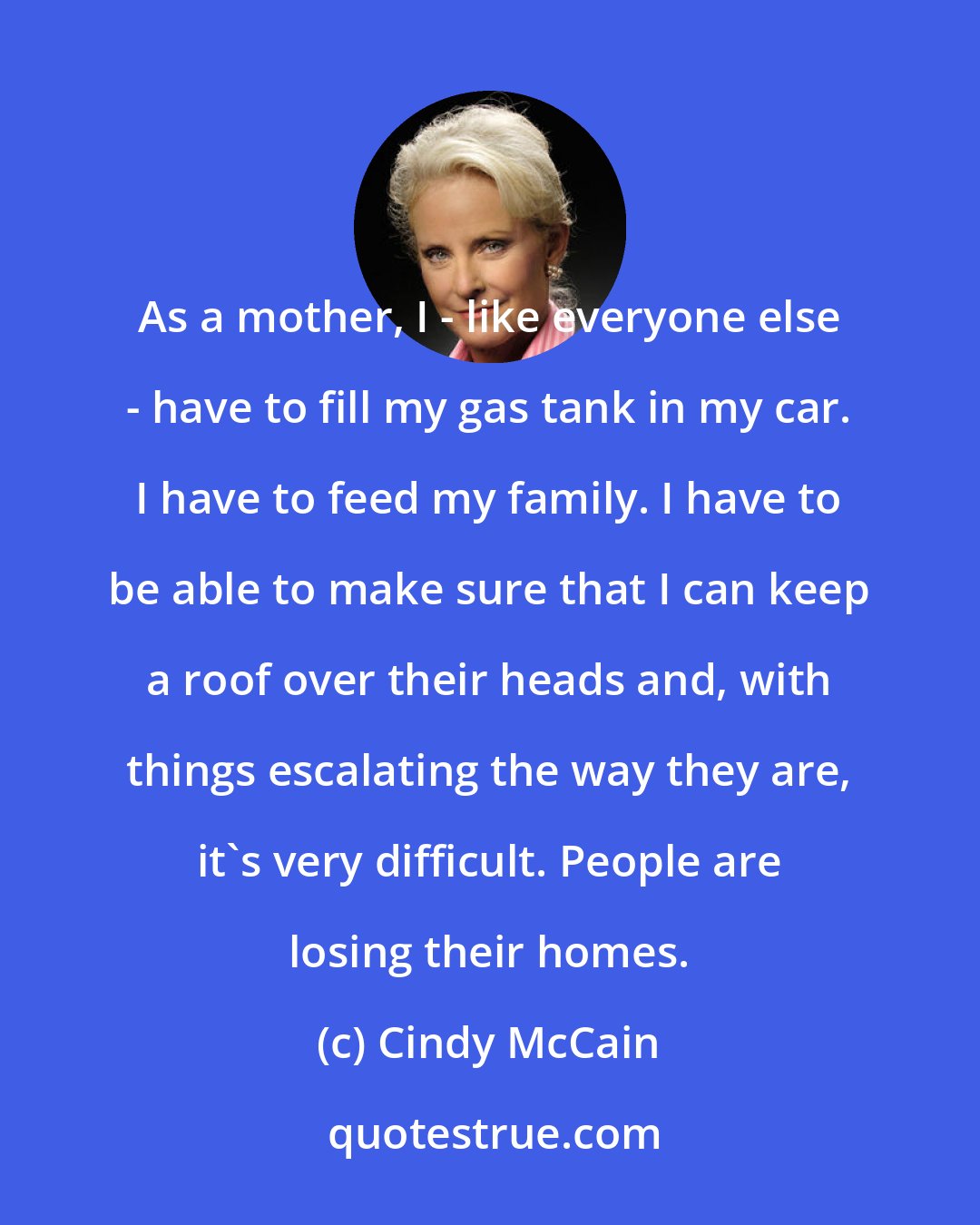 Cindy McCain: As a mother, I - like everyone else - have to fill my gas tank in my car. I have to feed my family. I have to be able to make sure that I can keep a roof over their heads and, with things escalating the way they are, it's very difficult. People are losing their homes.