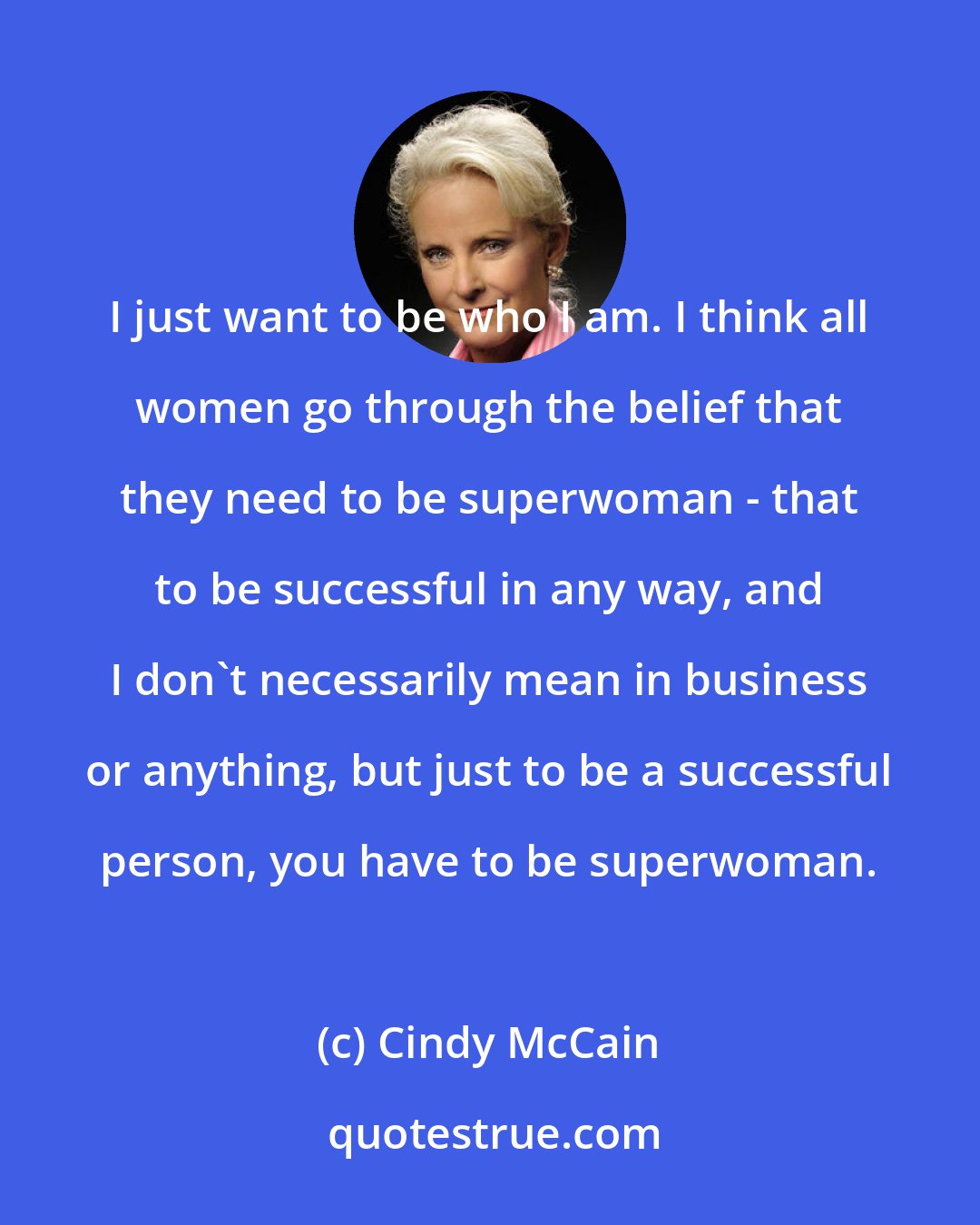 Cindy McCain: I just want to be who I am. I think all women go through the belief that they need to be superwoman - that to be successful in any way, and I don't necessarily mean in business or anything, but just to be a successful person, you have to be superwoman.