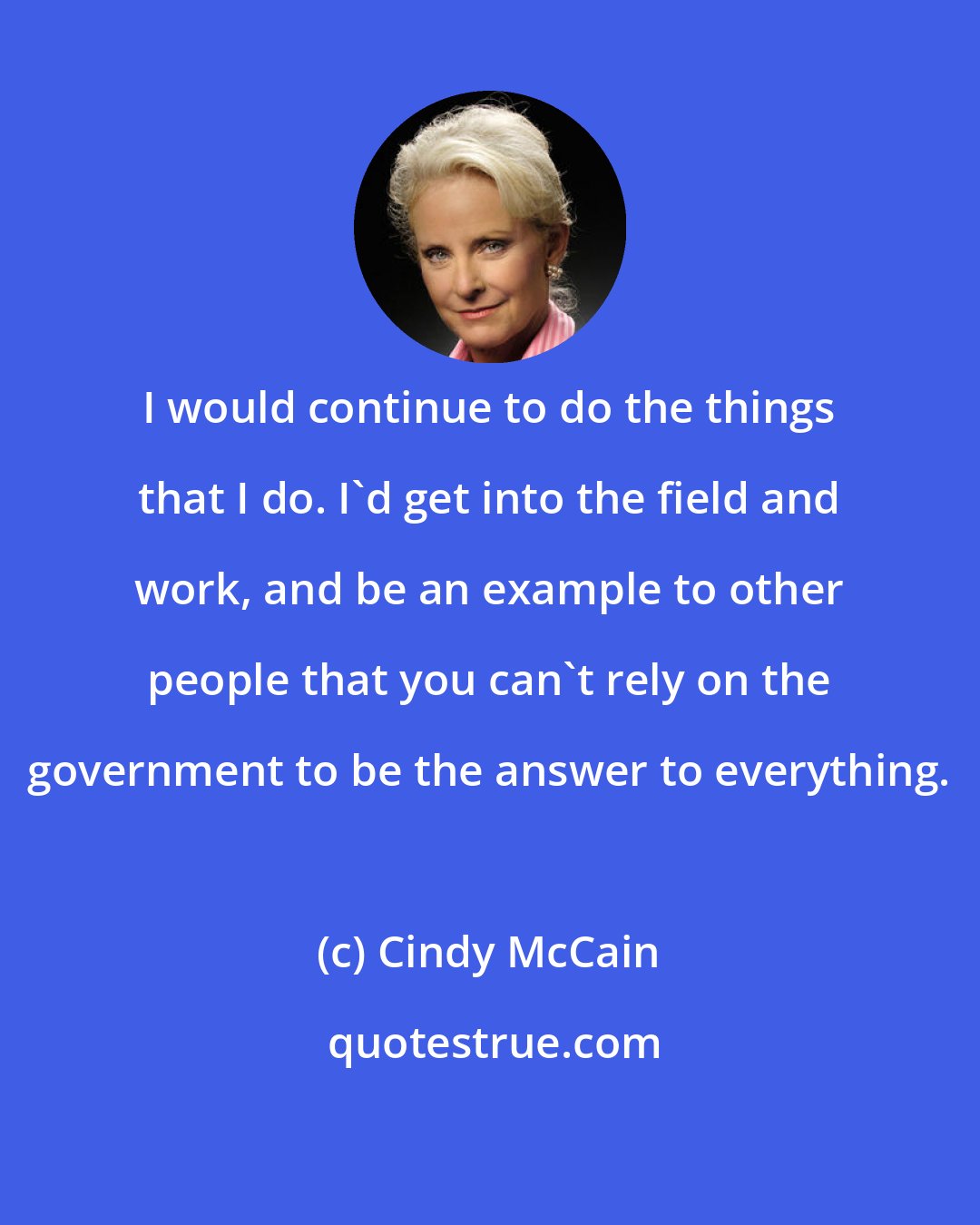 Cindy McCain: I would continue to do the things that I do. I'd get into the field and work, and be an example to other people that you can't rely on the government to be the answer to everything.