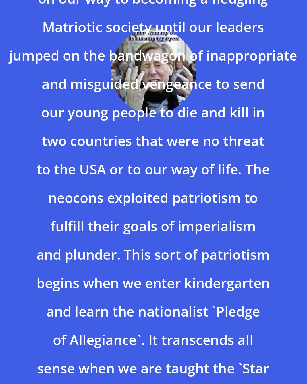 Cindy Sheehan: After the tragedy of 9/11 we were on our way to becoming a fledgling Matriotic society until our leaders jumped on the bandwagon of inappropriate and misguided vengeance to send our young people to die and kill in two countries that were no threat to the USA or to our way of life. The neocons exploited patriotism to fulfill their goals of imperialism and plunder. This sort of patriotism begins when we enter kindergarten and learn the nationalist 'Pledge of Allegiance'. It transcends all sense when we are taught the 'Star Spangled Banner', a hymn to war.