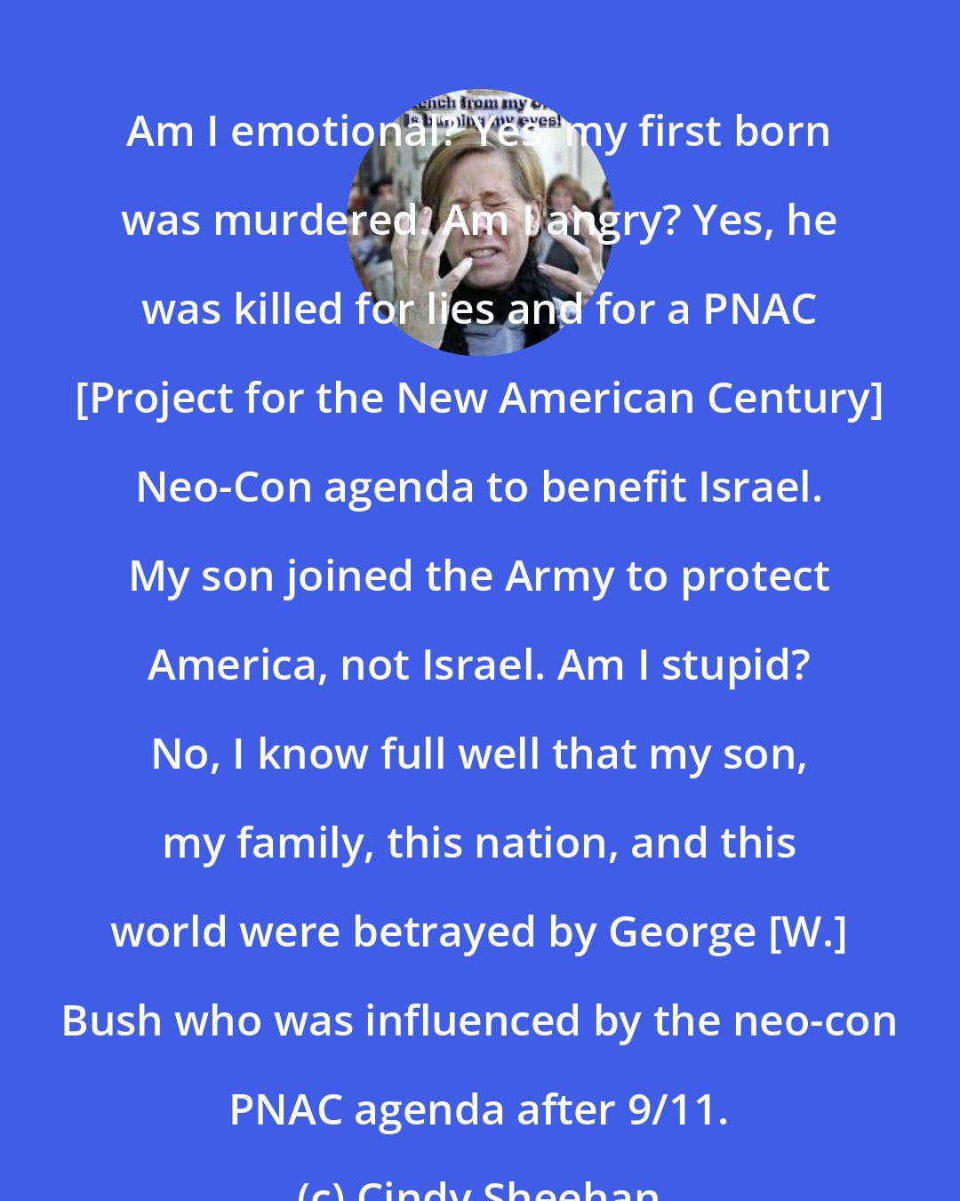 Cindy Sheehan: Am I emotional? Yes, my first born was murdered. Am I angry? Yes, he was killed for lies and for a PNAC [Project for the New American Century] Neo-Con agenda to benefit Israel. My son joined the Army to protect America, not Israel. Am I stupid? No, I know full well that my son, my family, this nation, and this world were betrayed by George [W.] Bush who was influenced by the neo-con PNAC agenda after 9/11.