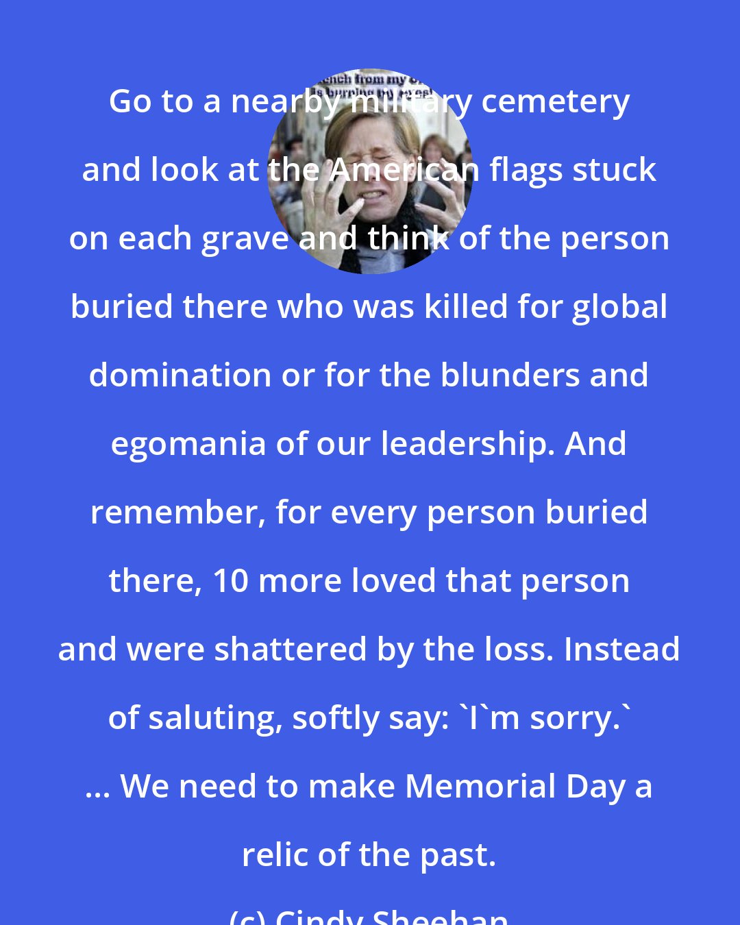 Cindy Sheehan: Go to a nearby military cemetery and look at the American flags stuck on each grave and think of the person buried there who was killed for global domination or for the blunders and egomania of our leadership. And remember, for every person buried there, 10 more loved that person and were shattered by the loss. Instead of saluting, softly say: 'I'm sorry.' ... We need to make Memorial Day a relic of the past.