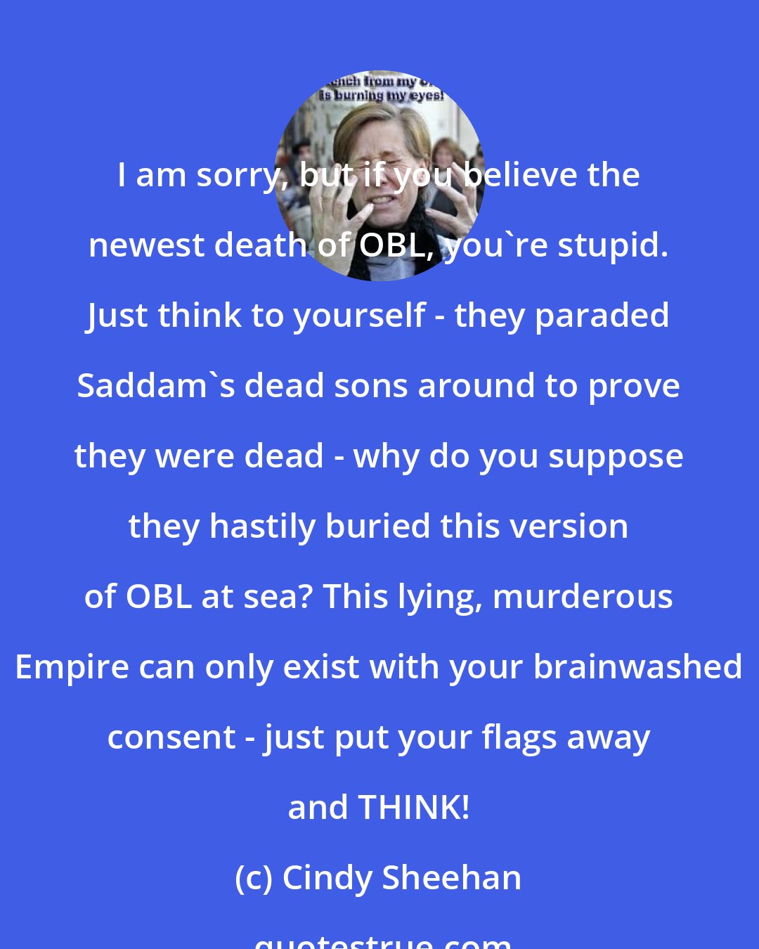 Cindy Sheehan: I am sorry, but if you believe the newest death of OBL, you're stupid. Just think to yourself - they paraded Saddam's dead sons around to prove they were dead - why do you suppose they hastily buried this version of OBL at sea? This lying, murderous Empire can only exist with your brainwashed consent - just put your flags away and THINK!