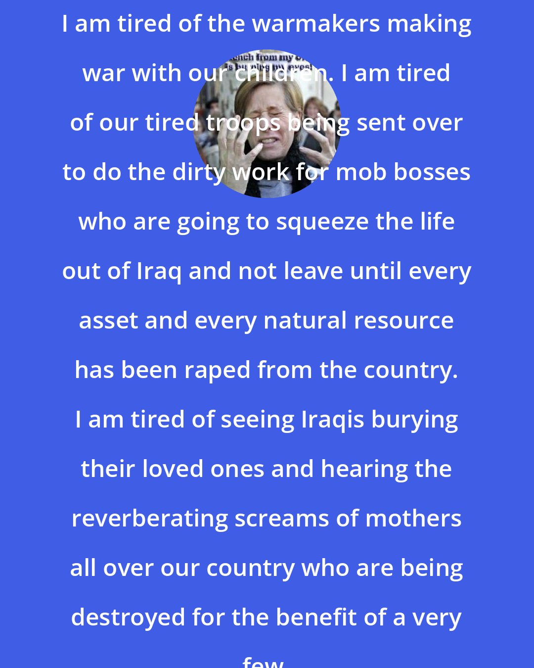 Cindy Sheehan: I am tired of the warmakers making war with our children. I am tired of our tired troops being sent over to do the dirty work for mob bosses who are going to squeeze the life out of Iraq and not leave until every asset and every natural resource has been raped from the country. I am tired of seeing Iraqis burying their loved ones and hearing the reverberating screams of mothers all over our country who are being destroyed for the benefit of a very few.