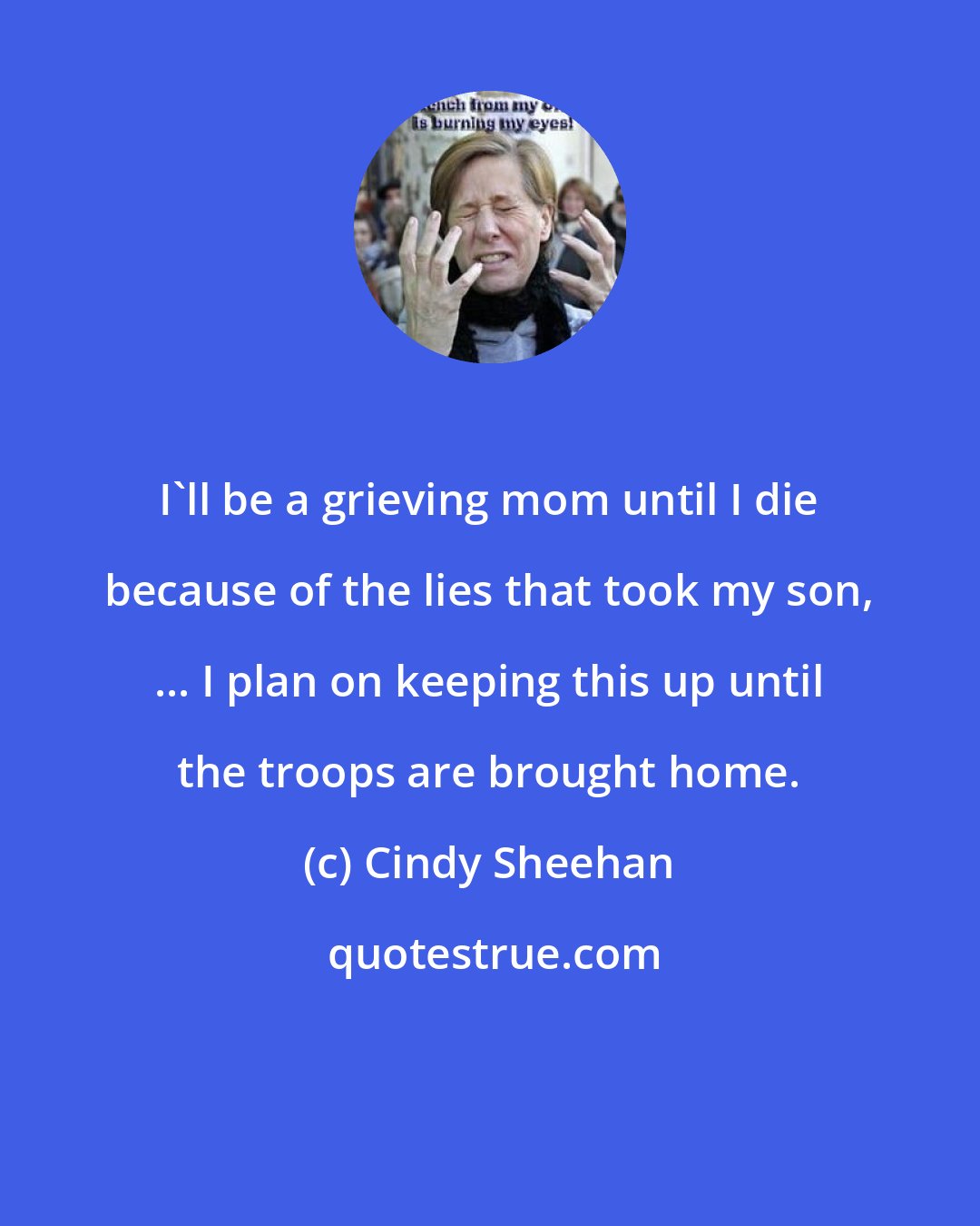 Cindy Sheehan: I'll be a grieving mom until I die because of the lies that took my son, ... I plan on keeping this up until the troops are brought home.