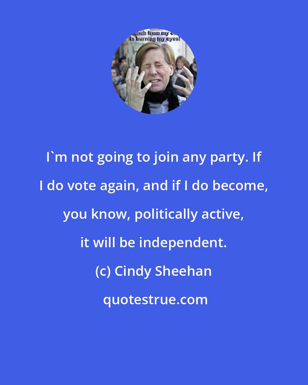 Cindy Sheehan: I'm not going to join any party. If I do vote again, and if I do become, you know, politically active, it will be independent.