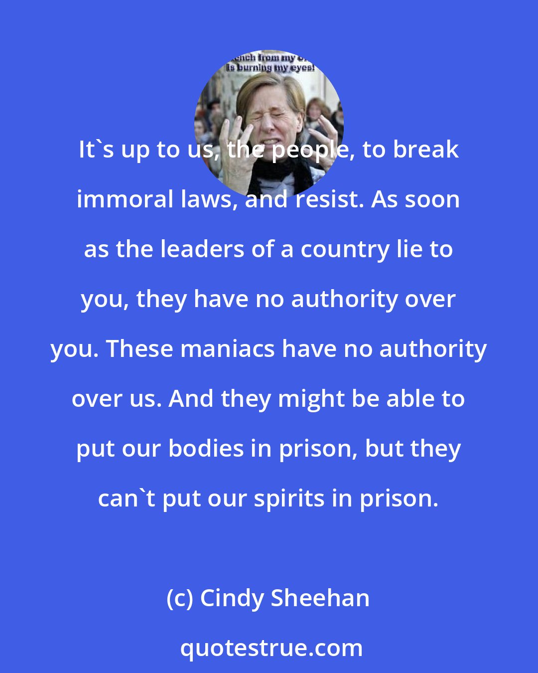 Cindy Sheehan: It's up to us, the people, to break immoral laws, and resist. As soon as the leaders of a country lie to you, they have no authority over you. These maniacs have no authority over us. And they might be able to put our bodies in prison, but they can't put our spirits in prison.